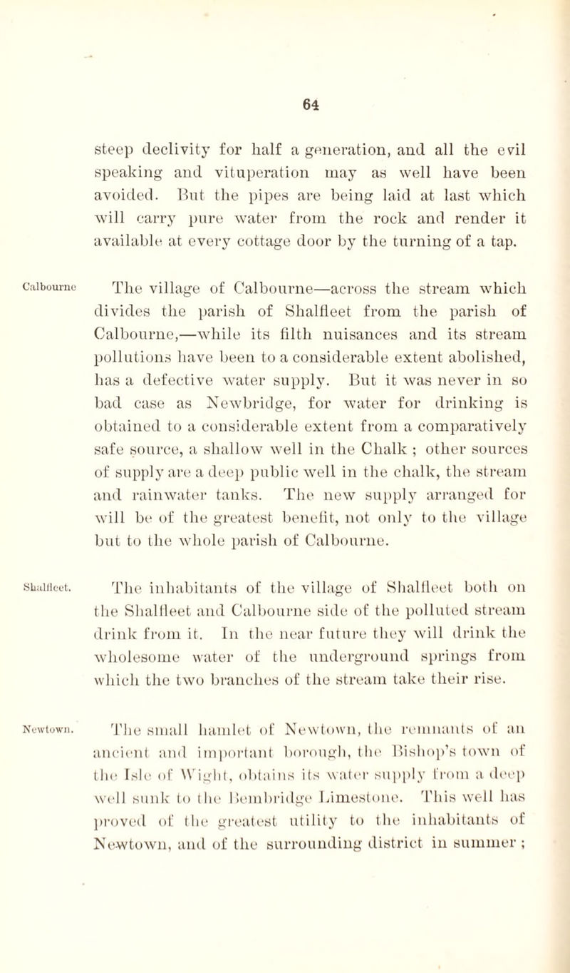 Calbourno SlutUlcet. Newtown. steep declivity for half a generation, and all the evil speaking and vituperation may as well have been avoided. But the pipes are being laid at last which will carry pure water from the rock and render it available at every cottage door by the turning of a tap. The village of Calbourne—across the stream which divides the parish of Shaltieet from the parish of Calbourne,—while its filth nuisances and its stream pollutions have been to a considerable extent abolished, has a defective water supply. But it was never in so bad case as Newbridge, for water for drinking is obtained to a considerable extent from a comparatively safe source, a shallow well in the Chalk ; other sources of supply are a deep public well in the chalk, the stream and rainwater tanks. The new supply arranged for will be of the greatest benefit, not only to the village but to the whole parish of Calbourne. The inhabitants of the village of Shalfleet both on the Shaltieet and Calbourne side of the polluted stream drink from it. In the near future they will drink the wholesome water of t lie underground springs from which the two branches of the stream take their rise. The small hamlet of Newtown, the remnants of an ancient and important borough, the Bishop’s town of the Isle of Wight, obtains its water supply from a deep well sunk to the Bembridge Limestone. This well has proved of the greatest utility to the inhabitants of Newtown, and of the surrounding district in summer ;
