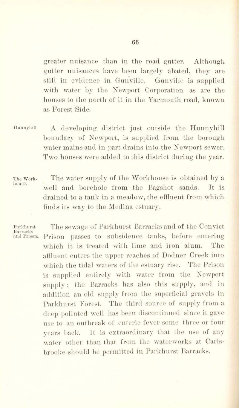 Hunnyhill The Work- house. Parkhurst Barracks and Prison. greater nuisance than in the road gutter. Although gutter nuisances have been largely abated, they are still in evidence in Gunville. Gunville is supplied with water by the Newport Corporation as are the houses to the north of it in the Yarmouth road, known as Forest Side. A developing district just outside the Hunnyhill boundary of Newport, is supplied from the borough water mains and in part drains into the Newport sewrer. Two houses were added to this district during the year. The water supply of the Workhouse is obtained by a well and borehole from the Bagshot sands. It is drained to a tank in a meadow, the effluent from which finds its way to the Medina estuary. The sewage of Parkhurst Barracks and of the Convict Prison passes to subsidence tanks, before entering which it is treated with lime and iron alum. The affluent enters the upper reaches of Dodner Creek into which the tidal waters of the estuary rise. The Prison is supplied entirely with water from the Newport supply ; the Barracks has also this supply, and in addition an old supply from the superficial gravels in Parkhurst Forest. The third source of supply from a deep polluted well has been discontinued since it gave use to an outbreak of enteric fever some three or four years back. It is extraordinary that the use of any water other than that from the waterworks at Caris- brooke should be permitted in Parkhurst Barracks.