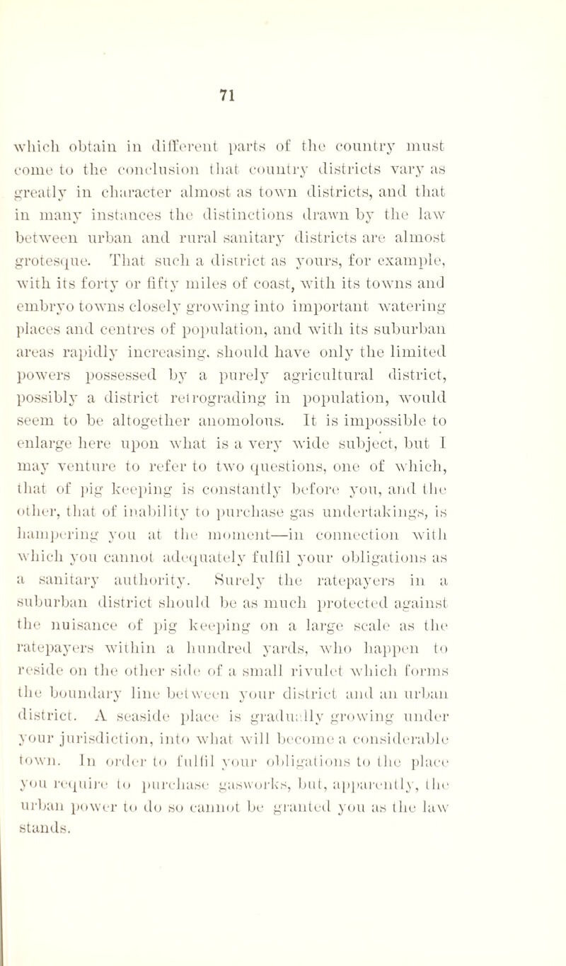 which obtain in different parts of the country must come to the conclusion that country districts vary as greatly in character almost as town districts, and that in many instances the distinctions drawn by the law between urban and rural sanitary districts are almost grotesque. That such a district as yours, for example, with its forty or fifty miles of coast, with its towns and embryo towns closely growing into important watering places and centres of population, and with its suburban areas rapidly increasing, should have only the limited powers possessed by a purely agricultural district, possibly a district retrograding in population, would seem to be altogether anomolous. It is impossible to enlarge here upon what is a very wide subject, but I may venture to refer to two questions, one of which, that of pig keeping is constantly before you, and the other, that of inability to purchase gas undertakings, is hampering you at the moment—in connection with which you cannot adequately fulfil your obligations as a sanitary authority'. Surely the ratepayers in a suburban district should be as much protected against the nuisance of pig keeping on a large scale as the ratepayers within a hundred yards, who happen to reside on the other side of a small rivulet which forms the boundary line between your district and an urban district. A seaside place is gradually growing under your jurisdiction, into what will become a considerable town. In order to fulfil your obligations to the place you require to purchase gasworks, but, apparently, the urban power to do so cannot be granted you as the law stands.