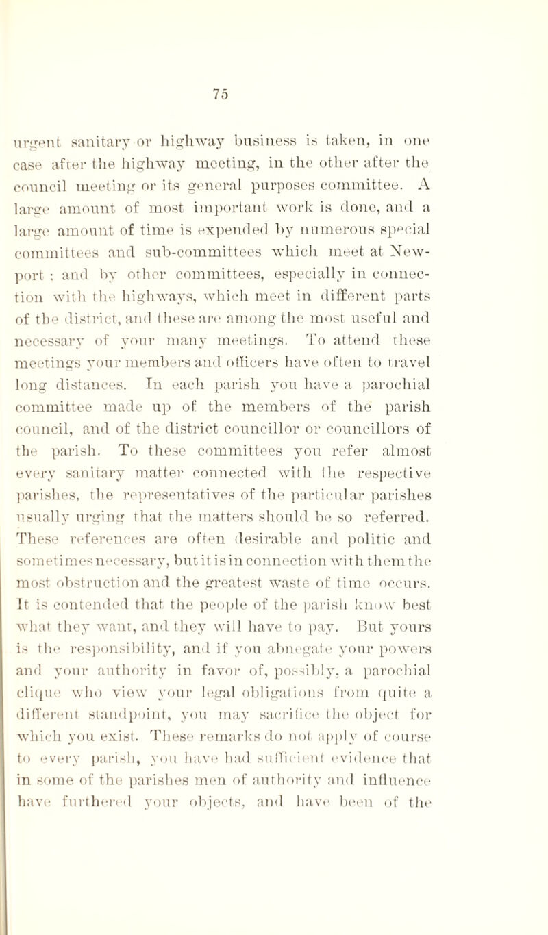 urgent sanitary or highway business is taken, in one case after the highway meeting, in the other after the council meeting or its general purposes committee. A large amount of most important work is done, and a large amount of time is expended by numerous special committees and sub-committees which meet at New¬ port : and by other committees, especially in connec¬ tion with the highways, which meet in different parts of the district, and these are among the most useful and necessary of your many meetings. To attend these meetings your members and officers have often to travel long distances. In each parish you have a parochial committee made up of the members of the parish council, and of the district councillor or councillors of the parish. To these committees you refer almost every sanitary matter connected with the respective parishes, the representatives of the particular parishes usually urging that the matters should be so referred. These references are often desirable and politic and sometimes necessary, but it is in connection with them the most obstruction and the greatest waste of time occurs. It is contended that the people of the parish know best what they want, and they will have to pay. But yours is the responsibility, and if you abnegate your powers and your authority in favor of, possibly, a parochial clique who view your legal obligations from quite a different standpoint, you may sacrifice the object for which you exist. These remarks do not apply of course to every parish, you have had sufficient evidence that in some of the parishes men of authority and influence have furthered your objects, and have been of the