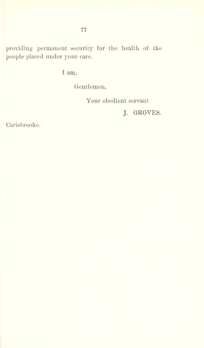 providing permanent security for the health of the people placed under your care. I am, Gentlemen, Your obedient servant Carisbrooke. J. GROVES.