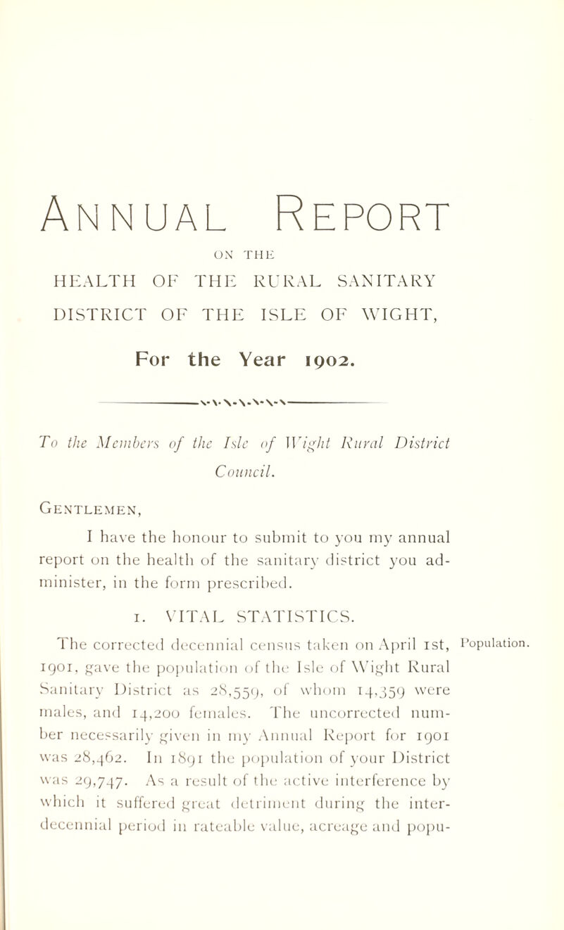 Annual Report ON THE HEALTH OF THE RURAL SANITARY DISTRICT OF THE ISLE OF WIGHT, For the Year 1902. To the Members of the Isle of Wight Rural District Council. Gentlemen, I have the honour to submit to you my annual report on the health of the sanitary district you ad¬ minister, in the form prescribed. 1. VITAE STATISTICS. The corrected decennial census taken on April 1st, Population. 1901, gave the population of the Isle of Wight Rural Sanitary District as 28,559, °f whom 14,559 were males, and 14,200 females. The uncorrected num¬ ber necessarily given in my Annual Report for 1901 was 28,462. In 1891 the population of your District was 29,747. As a result of the active interference by which it suffered great detriment during the inter¬ decennial period in rateable value, acreage and popu-