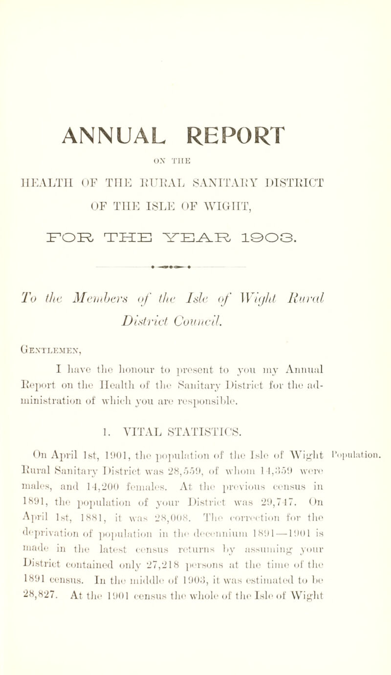 ANNUAL REPORT OX THE HEALTH OF THE RURAL SANITARY DISTRICT OF THE ISLE OF WIGHT, FOR THE YEAR 1003. To the Members of the Isle of Wight Rural District Council. Gentlemen, I have the honour to present to you my Annual Report on the Health of the Sanitary District for the ad¬ ministration of which you are responsible. 1. VITAL STATISTICS. On April 1st, 1901, the population of the Isle of Wight Population. Rural Sanitary District was 28,/jo!), of whom 1 1,1559 wore males, and 14,200 females. At the previous census in 1891, the population of your District was 29,717. On April 1st, 1881, it was 28,008. The correction for the deprivation of population in the decennium 1891 —1901 is made in the latest census returns by assuming your District contained only 27,218 persons at the time of the 1891 census. In the middle of 1908, it was estimated to be 28,827. At the 1901 census the whole of the Isle of Wight