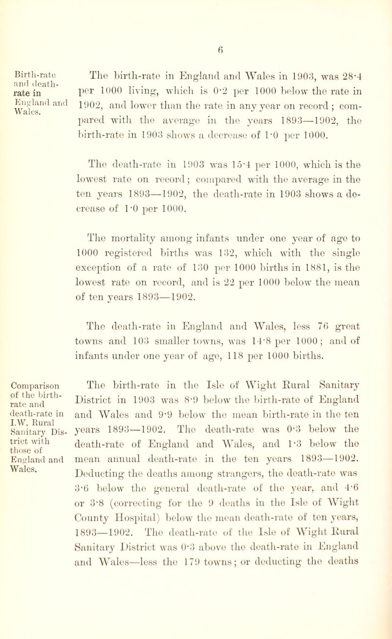 Birth-rate and death- rate in England and Wales. Comparison of the birth¬ rate and death-rate in I.W. Rural Sanitary Dis¬ trict with those of England and Wales. 6 The birth-rate in England and Wales in 1903, was 28-4 per 1000 living, which is 0-2 per 1000 below the rate in 1002, and lower than the rate in any year on record ; com¬ pared with the average in the years 1893—1902, the birth-rate in 1903 shows a decrease of l-0 per 1000. The death-rate in 1903 was lo-4 per 1000, which is the lowest rate on record; compared with the average in the ten years 1893—1902, the death-rate in 1903 shows a de¬ crease of l'O per 1000. The mortality among infants under one year of age to 1000 registered births was 132, which with the single exception of a rate of 130 per 1000 births in 1881, is the lowest rate on record, and is 22 per 1000 below the mean of ten years 1893—1902. The death-rate in England and Wales, less 76 great towns and 103 smaller towns, was IDS per 1000; and of infants under one year of ago, 118 per 1000 births. The birth-rate in the Isle of Wight Rural Sanitary District in 1903 was 8-9 below the birth-rate of England and Wales and 9• 9 below the mean birth-rate in the ten years 1893—1902. The death-rate was 0-3 below the death-rate of England and Wales, and D3 below tho mean annual death-rate in tho ton years 1893—1902. Deducting the deaths among strangers, tho death-rate was 3'6 below tho general death-rate of the year, and 4'6 or 3'8 (correcting for the 9 deaths in the Isle of Wight County Hospital) below tho mean death-rate of ten years, 1893—1902. Tho death-rate of the Isle of Wight Rural Sanitary District was 0'3 above tho death-rate in England and Wales—less tho 179 towns; or deducting tho deaths