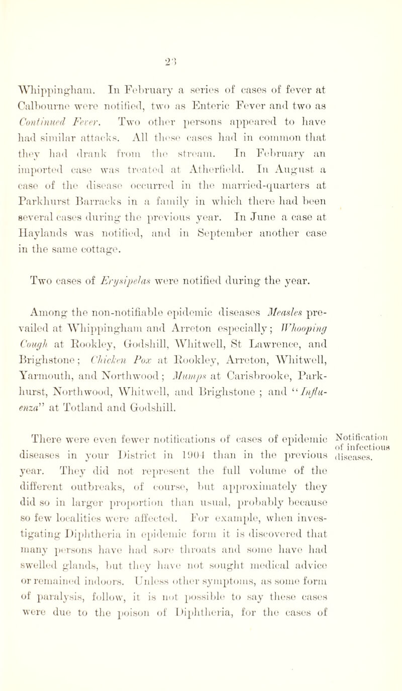 Whipping-ham. In February a series of cases of fever at Calbourno were notified, two as Enteric Fever and two as Continued Fever. Two other persons appeared to have had similar attacks. All these cases had in common that they had drank from the stream. In February an imported case was treated at Atlierfield. In August a case of the disease occurred in the married-quarters at Parkhurst Barracks in a family in which there had been several cases during- the previous year. In June a case at Haylands was notified, and in September another case in the same cottage. Two cases of Erysipelas were notified during the year. Among the non-notifiable epidemic diseases Measles pre¬ vailed at Whipping-ham and Arreton especially; Whooping Cough at Rook ley, Grodshill, Whitwell, St Lawrence, and Brighstone; Chiclen Pox at Rookley, Arreton, Whitwell, Yarmouth, and Northwood; Mumps at Carisbrooke, Park- hurst, North wood, Whitwell, and Brighstone ; and “ Influ¬ enza at Totland and Godshill. There were even fewer notifications of cases of epidemic diseases in your District in 1901 than in the previous year. They did not represent the full volume of the different outbreaks, of course, but approximately they did so in larger proportion than usual, probably because so few localities were affected. For example, when inves¬ tigating Diphtheria in epidemic form it is discovered that many persons have had sore throats and some have had swelled glands, but they have not sought medical advice or remained indoors. Unless other symptoms, as some form of paralysis, follow, it is not possible to say these cases were due to the poison of Diphtheria, for the cases of Notification of infectious diseases.