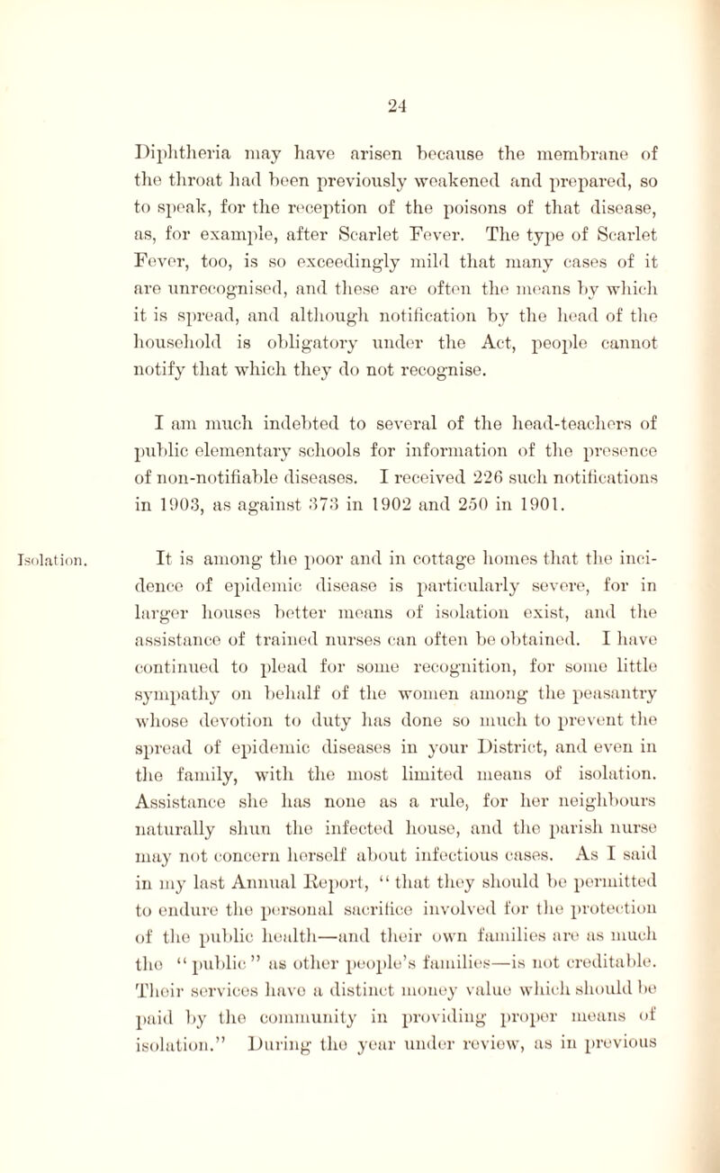 Isolation. Diphtheria may have arisen because the membrane of the throat had been previously weakened and prepared, so to speak, for the reception of the poisons of that disease, as, for example, after Scarlet Fever. The type of Scarlet Fever, too, is so exceedingly mild that many cases of it are unrecognised, and these are often the means by which it is spread, and although notification by the head of the household is obligatory under the Act, people cannot notify that which they do not recognise. I am much indebted to several of the head-teachers of public elementary schools for information of tho presence of non-notifiable diseases. I received 226 such notifications in 1903, as against 373 in 1902 and 2.50 in 1901. It is among the poor and in cottage homes that the inci¬ dence of epidemic disease is particularly severe, for in larger houses better means of isolation exist, and the assistance of trained nurses can often be obtained. I have continued to plead for some recognition, for some little sympathy on behalf of the women among the peasantry whose devotion to duty has done so much to prevent the spread of epidemic diseases in your District, and even in the family, with the most limited means of isolation. Assistance she has none as a rule, for her neighbours naturally shun the infected house, and the parish nurse may not concern herself about infectious cases. As I said in my last Annual Report, “ that they should be permitted to endure the personal sacrifice involved for the protection of tho public health—and their own families are as much tho “public” as other people’s families—is not creditable. Their services have a distinct money valuo which should be paid by the community in providing proper means of isolation.” During tho year under review, as in previous
