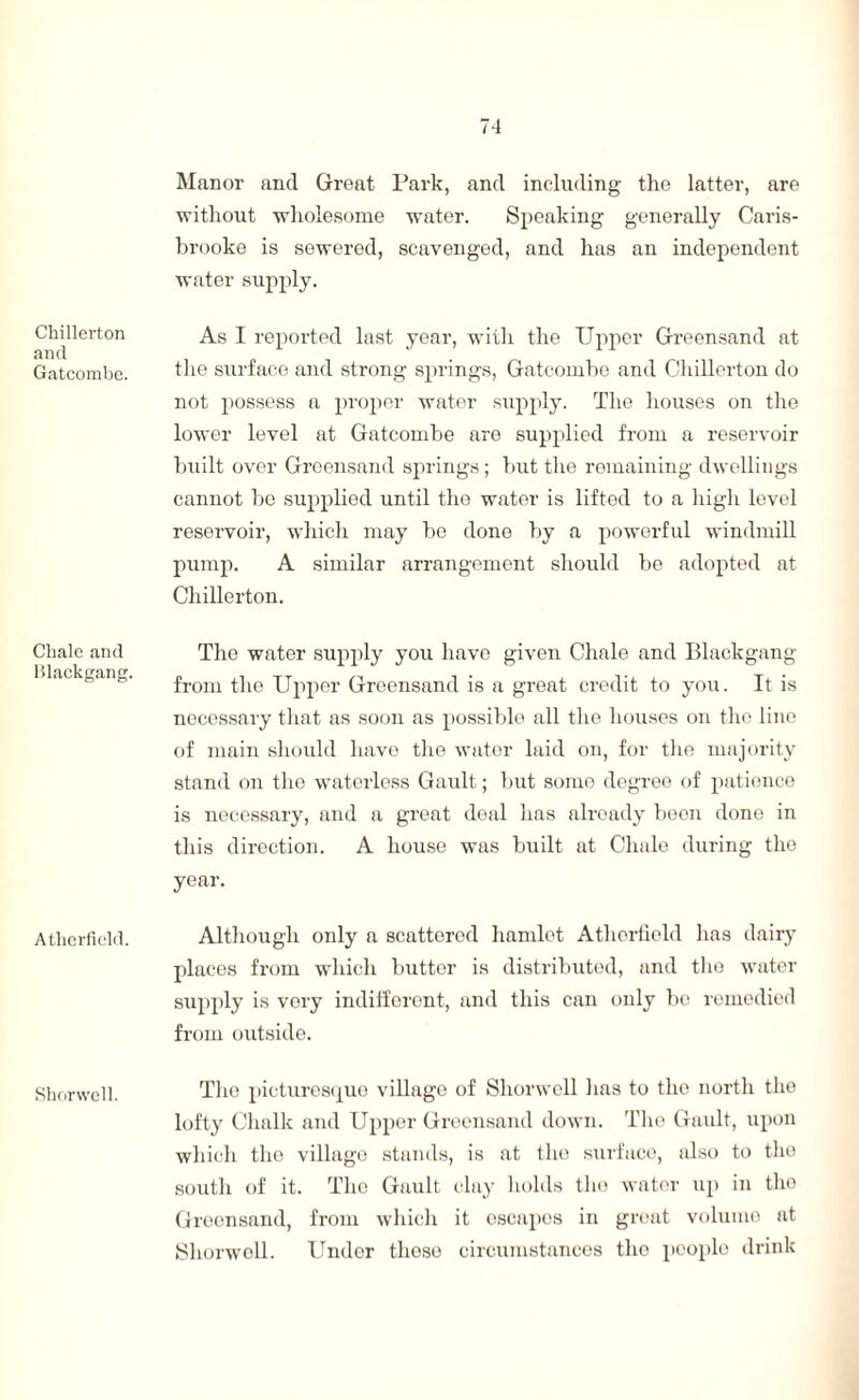 Chillerton and Gatcombc. Chale and Blackgang. Athcrficld. Shorwell. Manor and Great Park, and including the latter, are without wholesome water. Speaking generally Caris- brooke is sewered, scavenged, and has an independent water supply. As I reported last year, with the TJpper Greensand at the surface and strong springs, Gatcombe and Chillerton do not possess a proper water supply. The houses on the lower level at Gatcombe are supplied from a reservoir built over Greensand springs; but the remaining dwellings cannot be supplied until the water is lifted to a high level reservoir, which may be done by a powerful windmill pump. A similar arrangement should be adopted at Chillerton. The water supply you have given Chale and Blackgang from the Upper Greensand is a great credit to you. It is necessary that as soon as possible all the houses on the line of main should have the water laid on, for the majority stand on the waterless Gault; but some degree of patience is necessary, and a great deal lias already been done in this direction. A house was built at Chale during the year. Although only a scattered hamlet Atlierfield has dairy places from which butter is distributed, and the water supply is very indifferent, and this can only be remedied from outside. The picturesque village of Shorwell lias to the north the lofty Chalk and Upper Greensand down. The Gault, upon which the village stands, is at the surface, also to the south of it. The Gault clay holds the water up in the Greensand, from which it oscapes in great volume at Shorwell. Under tlioso circumstances the people drink