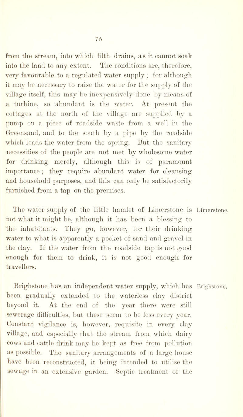 from the stream, into which tilth drains, as it cannot soak into the land to any extent. The conditions are, therefore, very favourable to a regulated water supply ; for although it may he necessary to raise the water for the supply of the village itself, this may be inexpensively done by means of a turbine, so abundant is the water. At present tire cottages at the north of the village are supplied by a pump on a piece of roadside waste from a well in the Greensand, and to the south by a pipe by the roadside which leads the water from the spring. But the sanitary necessities of the people are not met by wholesome water for drinking merely, although this is of paramount importance; they require abundant water for cleansing and household purposes, and this can only be satisfactorily furnished from a tap on the promises. The water supply of the little hamlet of Limerstone is Limerstone. not what it might be, although it has been a blessing to the inhabitants. They go, however, for their drinking water to what is apparently a pocket of sand and gravel in the clay. If the water from the roadside tap is not good enough for them to drink, it is not good enough for travellers. Brighstone has an independent water supply, which has Brighstone. been gradually extended to the waterless clay district beyond it. At the end of the year there were still sewerage difficulties, but these seem to be less every year. Constant vigilance is, however, requisite in every clay village, and especially that the stream from which dairy cows and cattle drink may be kept as free from pollution as possible. The sanitary arrangements of a large house have been reconstructed, it being intended to utilise tho sewage in an extensive garden. Septic treatment of the
