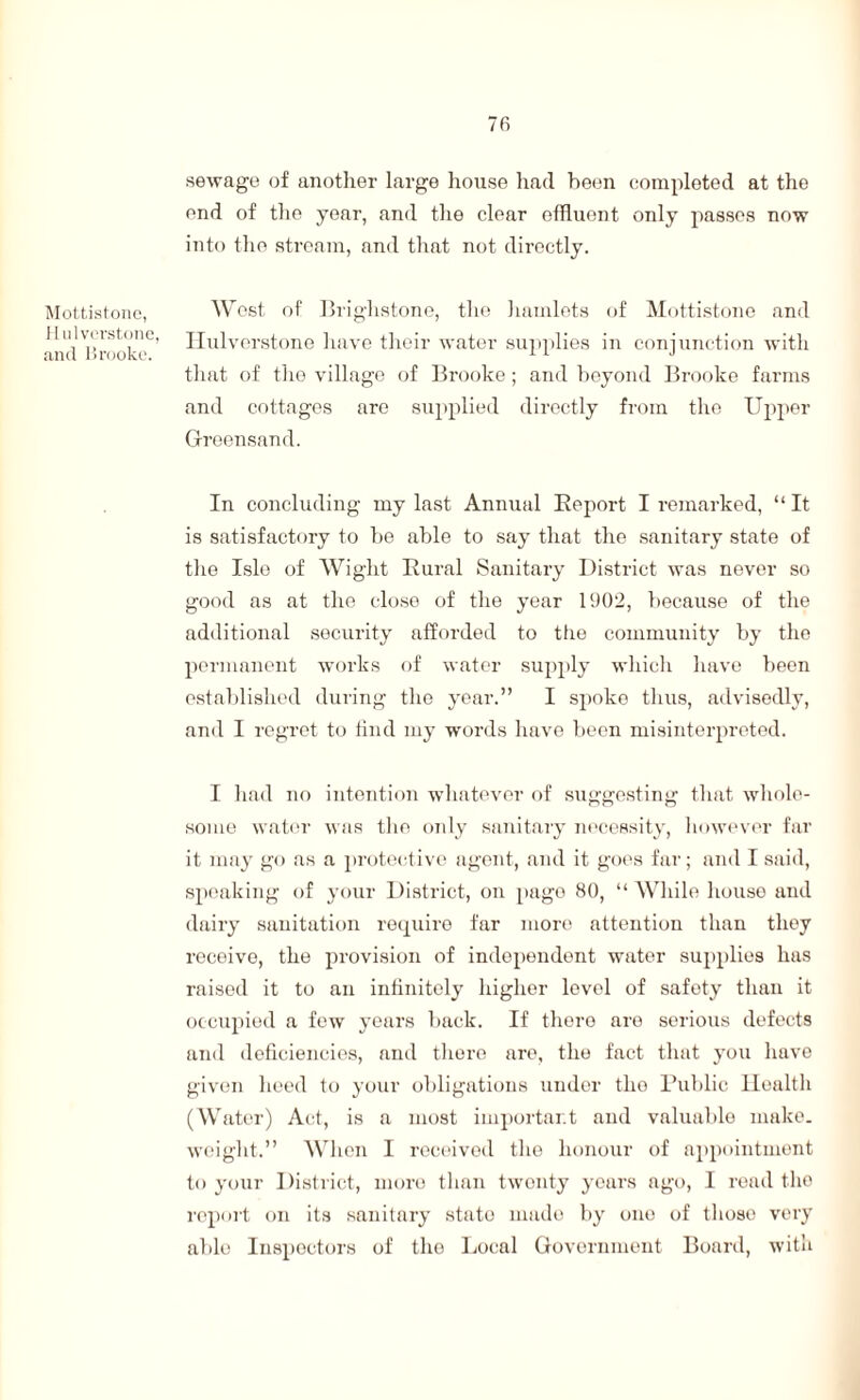 Mottistone, JI ulverstone, and Brooke. 7fi sewage of another large house had been completed at the end of the year, and the clear effluent only passes now into the stream, and that not directly. West of Brighstone, the hamlets of Mottistone and Hulverstone have their water supplies in conjunction with that of the village of Brooke ; and beyond Brooke farms and cottages are supplied directly from the Upper Greensand. In concluding my last Annual Report I remarked, “ It is satisfactory to be able to say that the sanitary state of the Isle of Wight Rural Sanitary District was never so good as at the close of the year 1902, because of the additional security afforded to the community by the permanent works of water supply which have been established during the year.” I spoke thus, advisedly, and I regret to find my words have been misinterpreted. I had no intention whatever of suggesting that whole¬ some water was the only sanitary necessity, however far it may go as a protective agent, and it goes far; and I said, speaking of your District, on page 80, “ While house and dairy sanitation require far more attention than they receive, the provision of independent water supplies has raised it to an infinitely higher level of safety than it occupied a few years back. If there are serious defects and deficiencies, and there are, the fact that you have given heed to your obligations under the Public Health (Water) Act, is a most important and valuable make, weight.” When I received the honour of appointment to your District, more than twenty years ago, I read the report on its sanitary state mado by ono of those very able Inspectors of the Local Government Board, with
