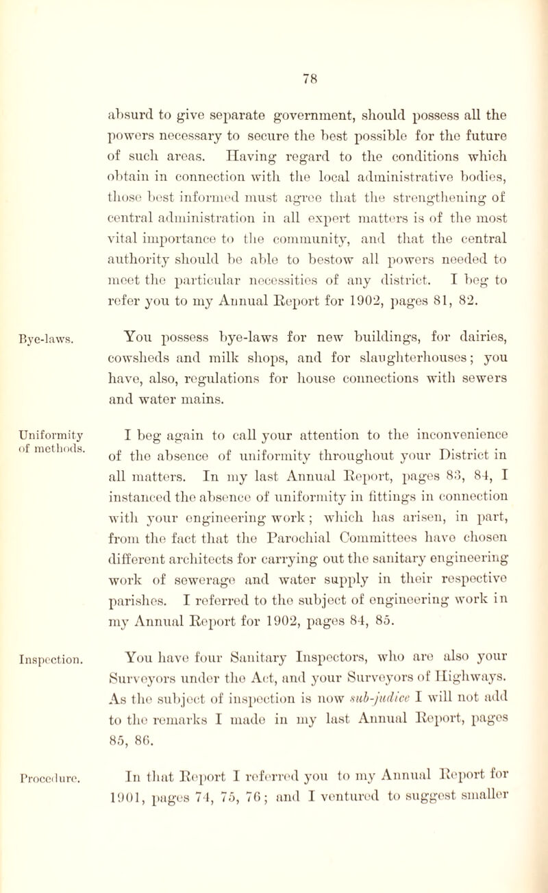 absurd to give separate government, should possess all the powers necessary to secure the best possible for the future of such areas. Having regard to the conditions which obtain in connection with the local administrative bodies, those best informed must agree that the strengthening of central administration in all expert matters is of the most vital importance to the community, and that the central authority should be able to bestow all powers needed to meet the particular necessities of any district. I beg to refer you to my Annual Report for 1902, pages 81, 82. Bye-laws. You possess bye-laws for new buildings, for dairies, cowsheds and milk shops, and for slaughterhouses; you have, also, regulations for house connections with sewers and water mains. Uniformity of methods. I beg again to call your attention to the inconvenience of the absence of uniformity throughout your District in all matters. In my last Annual Report, pages 83, 84, I instanced the absence of uniformity in fittings in connection with your engineering work ; which has arisen, in part, from the fact that the Parochial Committees have chosen different architects for carrying out the sanitary engineering work of sewerage and water supply in their respective parishes. I referred to tho subject of engineering work in my Annual Report for 1902, pages 84, 85. Inspection. Procedure. You have four Sanitary Inspectors, who are also your Surveyors under tho Act, and your Surveyors of Highways. As the subject of inspection is now sub-judice I will not add to tho remarks I made in my last Annual Report, pages 85, 86. In that Report I referred you to my Annual Report for 1901, pages 74, 75, 76; and I ventured to suggest smaller Procedure.