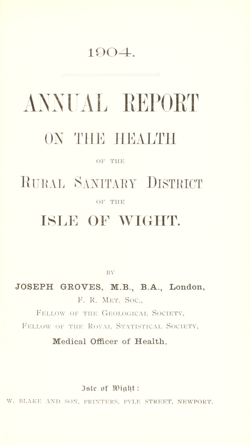 100-4-. iMVXL REPORT ON THE HEALTH OF THE Rural Sanitary District of THE ISLE OF WIGHT. JOSEPH GROVES, M.B., B.A., London, F. R. Met. Soc., Fellow of thi-: Geological Socif:ty, Fellow of the Royal Statistical Society, Medical Officer of Health. Jalc of KHiHjt: W. BLAKE AND SOX, PRINTERS, PYLE STREET, NEWPORT.