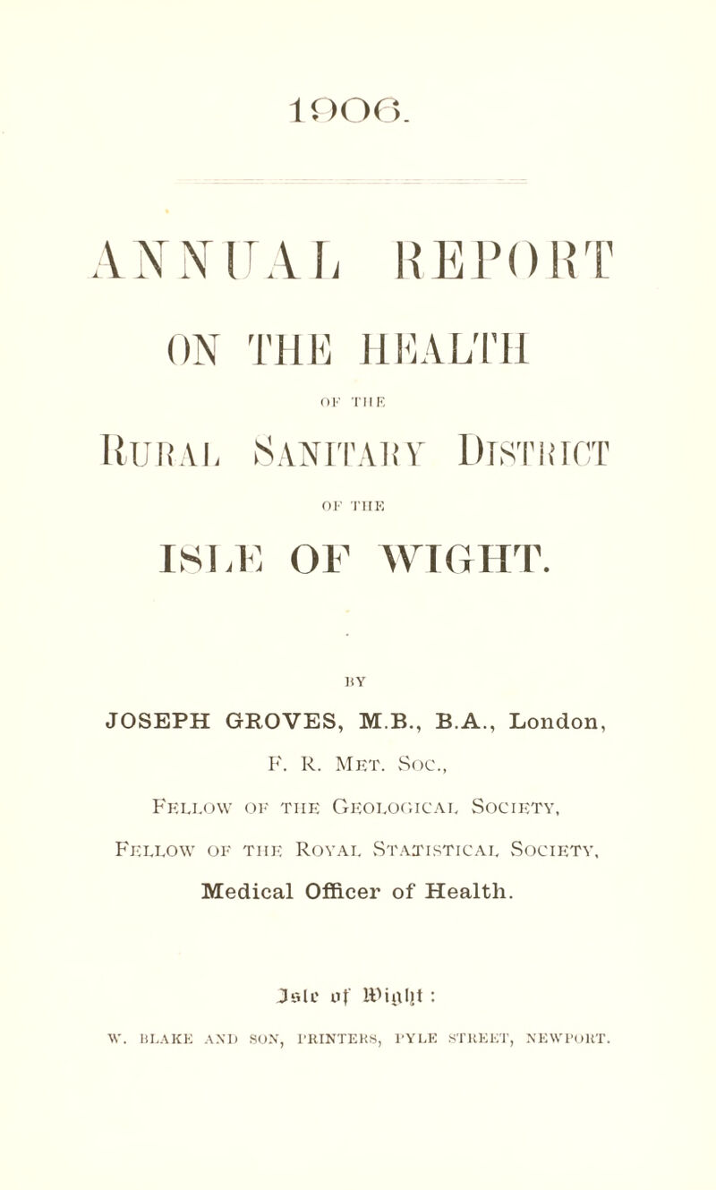 1006 REPORT ON THE HEALTH OF THE Rural Sanitary District OF THE ISLE OF WIGHT. BY JOSEPH GROVES, M B., B.A., London, F. R. Met. Soc., Fellow of tiie Geological Society, Fellow of the Royal Statistical Society, Medical Officer of Health. Jelc n{ IFialit : W. BLAKE AND SON, X’RINTEHS, l’YLE STREET, NEWPORT.