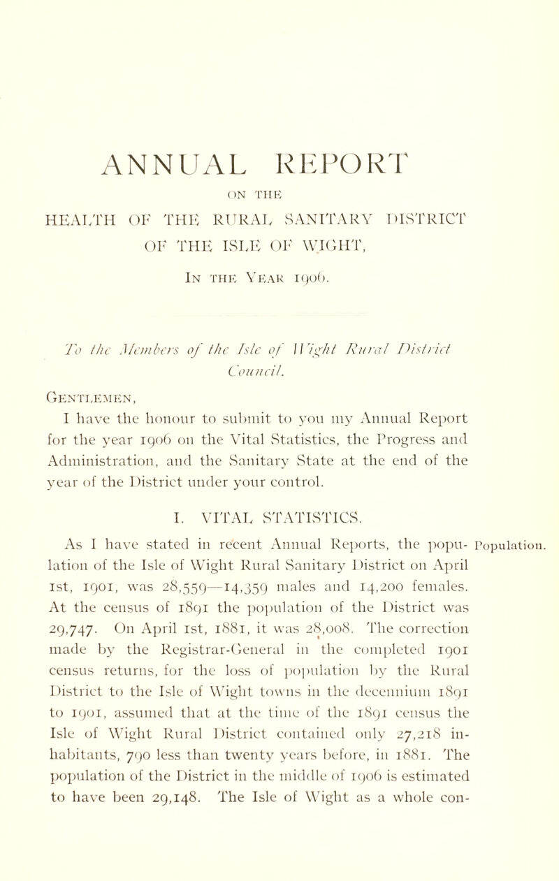ANNUAL REPORT ON THE HEALTH OF THE RURAL SANITARY DISTRICT OF THE ISLE OF WIGHT, In the Year igob. To the Members of the Isle of IVight Rural District Council. Gentlemen, I have the honour to submit to you my Annual Report for the year 1906 on the Vital Statistics, the Progress and Administration, and the Sanitary State at the end of the year of the District under your control. I. VITAL STATISTICS. As I have stated in recent Annual Reports, the popu- Population, lation of the Isle of Wight Rural Sanitary District on April 1st, 1901, was 28,559—14’359 males and 14,200 females. At the census of 1891 the population of the District was 29,747. On April 1st, 1881, it was 28,008. The correction made by the Registrar-General in the completed 1901 census returns, for the loss of population by the Rural District to the Isle of Wight towns in the decennium 1891 to 1901, assumed that at the time of the 1891 census the Isle of Wight Rural District contained only 27,218 in¬ habitants, 790 less than twenty years before, in 1881. The population of the District in the middle of 190b is estimated to have been 29,148. The Isle of Wight as a whole con-