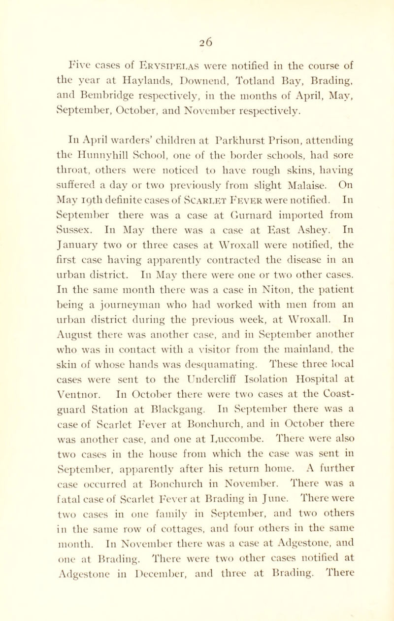 Five cases of Erysipelas were notified in the course of the year at Haylands, Downend, Totland Bay, Brading, and Bembridge respectively, in the months of April, May, September, October, and November respectively. In April warders’ children at Parkhurst Prison, attending the Hunnyhill School, one of the border schools, had sore throat, others were noticed to have rough skins, having suffered a day or two previously from slight Malaise. On May 19th definite eases of Scarlet Fever were notified. In September there was a case at Gurnard imported from Sussex. In May there was a ease at East Ashey. In January two or three cases at Wroxall were notified, the first case having apparently contracted the disease in an urban district. In May there were one or two other cases. In the same month there was a case in Niton, the patient being a journeyman who had worked with men from an urban district during the previous week, at Wroxall. In August there was another case, and in September another who was in contact with a visitor from the mainland, the skin of whose hands was desquamating. These three local cases were sent to the Undercliff Isolation Hospital at Ventnor. In October there were two cases at the Coast¬ guard Station at Blackgang. In September there was a case of Scarlet Fever at Bonehureh, and in October there was another ease, and one at Luccombe. There were also two cases in the house from which the ease was sent in September, apparently after his return home. A further case occurred at Bonehureh in November. There was a fatal case of Scarlet Fever at Brading in June. There were two eases in one family in September, and two others in the same row of cottages, and four others in the same month. In November there was a case at Adgestone, and one at Brading. There were two other cases notified at Adgestone in December, and three at Brading. There