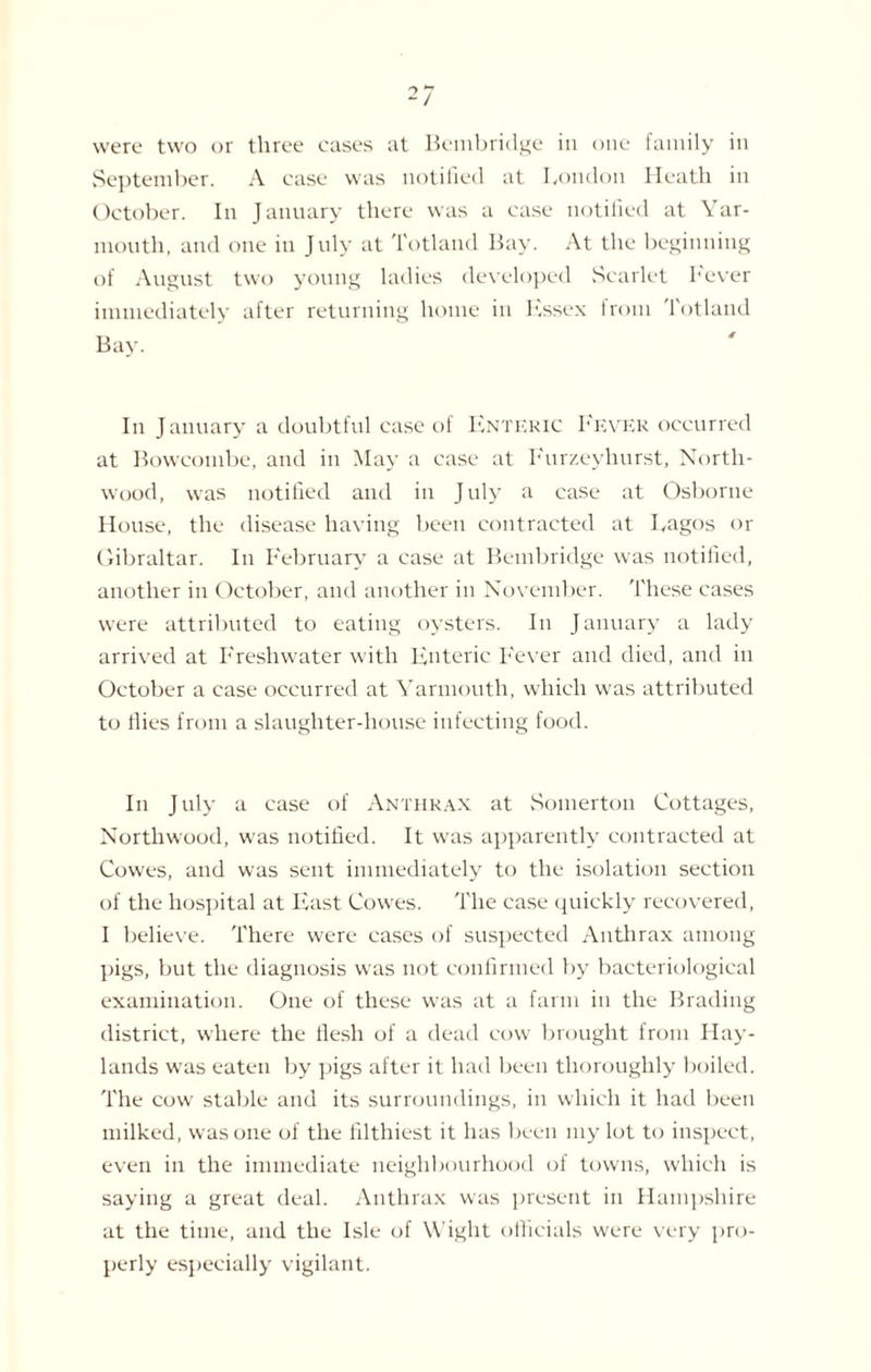 were two or three cases at Bembridge in one family in September. A case was notified at London Heath in October. In January there was a case notified at Yar¬ mouth, and one in July at Totlaiul Bay. At the beginning of August two young ladies developed Scarlet Fever immediately after returning home in Kssex from Totland In January a doubtful case of Enteric Fever occurred at Bowcombe, and in May a case at Furzeyhurst, North- wood, was notified and in July a case at Osborne House, the disease having been contracted at Lagos or Gibraltar. In February a case at Bembridge was notified, another in October, and another in November. These cases were attributed to eating oysters. In January a lady arrived at Freshwater with Enteric Fever and died, and in October a case occurred at Yarmouth, which was attributed to flies from a slaughter-house infecting food. In July a case of Anthrax at Somerton Cottages, Nortliwood, was notified. It was apparently contracted at Cowes, and was sent immediately to the isolation section of the hospital at East Cowes. The case quickly recovered, I believe. There were cases of suspected Anthrax among pigs, but the diagnosis was not confirmed by bacteriological examination. One of these was at a farm in the Brading district, where the flesh of a dead cow brought from Hay- lands was eaten by pigs after it had been thoroughly boiled. The cow stable and its surroundings, in which it had been milked, was one of the filthiest it has been my lot to inspect, even in the immediate neighbourhood of towns, which is saying a great deal. Anthrax was present in Hampshire at the time, and the Isle of Wight officials were very pro¬ perly especially vigilant.