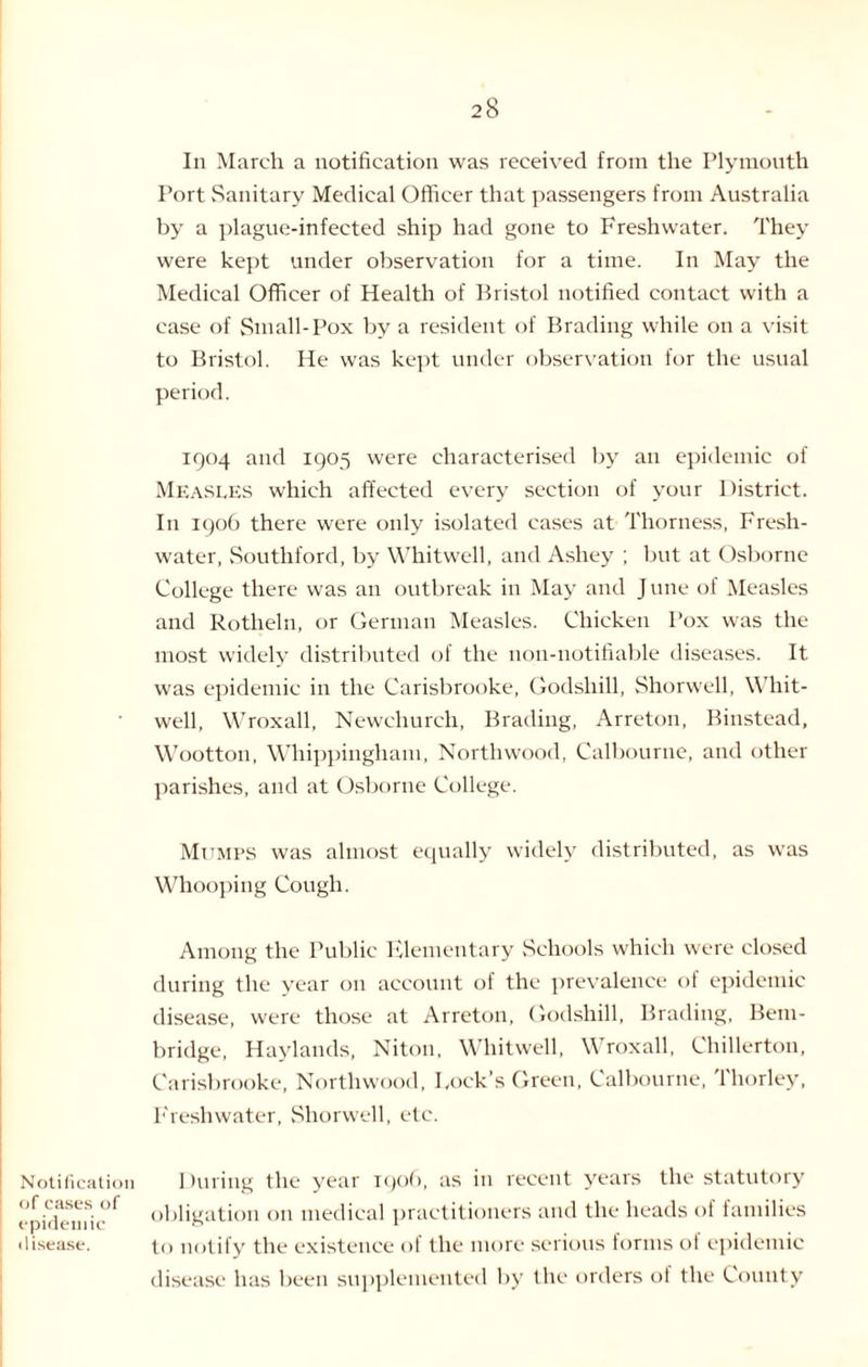 In March a notification was received from the Plymouth Port Sanitary Medical Officer that passengers from Australia by a plague-infected ship had gone to Freshwater. They were kept under observation for a time. In May the Medical Officer of Health of Bristol notified contact with a case of Small-Pox by a resident of Brading while on a visit to Bristol. He was kept under observation for the usual period. 1904 and 1905 were characterised by an epidemic of Measles which affected every section of your District. In 1906 there were only isolated cases at Thorness, Fresh¬ water, Southford, by Whitwell, and Ashey ; but at Osborne College there was an outbreak in May and J une of Measles and Rotheln, or German Measles. Chicken Pox was the most widely distributed of the noil-notifiable diseases. It was epidemic in the Carisbrooke, Godshill, Shorwell, Whit¬ well, Wroxall, Newchurch, Brading, Arreton, Binstead, Wootton, Whippingham, Northwood, Calbourne, and other parishes, and at Osborne College. Mumps was almost equally widely distributed, as was Whooping Cough. Among the Public Klementary Schools which were closed during the year on account of the prevalence ol epidemic disease, were those at Arreton, Godshill, Brading, Bem- bridge, Haylands, Niton, Whitwell, Wroxall, Chillerton, Carisbrooke, Northwood, I.ock’s Green, Calbourne, Thorley, Freshwater, Shorwell, etc. Notification During the year 190b, as in recent years the statutory epiflenTic^ obligation on medical practitioners and the heads of families disease. to notify the existence of the more serious forms of epidemic disease has been supplemented by the orders of the County