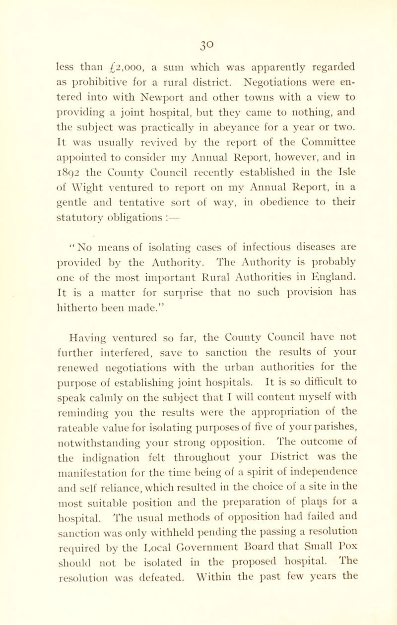 less than £2,000, a sum which was apparently regarded as prohibitive for a rural district. Negotiations were en¬ tered into with Newport and other towns with a view to providing a joint hospital, but they came to nothing, and the subject was practically in abeyance for a year or two. It was usually revived by the report of the Committee appointed to consider my Annual Report, however, and in 1892 the County Council recently established in the Isle of Wight ventured to report on my Annual Report, in a gentle and tentative sort of way, in obedience to their statutory obligations :— “ No means of isolating cases of infectious diseases are provided by the Authority. The Authority is probably one of the most important Rural Authorities in England. It is a matter for surprise that no such provision has hitherto been made.” Having ventured so far, the County Council have not further interfered, save to sanction the results of your renewed negotiations with the urban authorities for the purpose of establishing joint hospitals. It is so difficult to speak calmly on the subject that I will content myself with reminding you the results were the appropriation of the rateable value for isolating purposes of five of your parishes, notwithstanding your strong opposition. The outcome of the indignation felt throughout your District was the manifestation for the time being of a spirit of independence and self reliance, which resulted in the choice of a site in the most suitable position and the preparation oi plans for a hospital. The usual methods of opposition had failed and sanction was only withheld pending the passing a resolution required by the Eocal Government Board that Small Pox should not be isolated in the proposed hospital, lhe resolution was defeated. Within the past lew years the