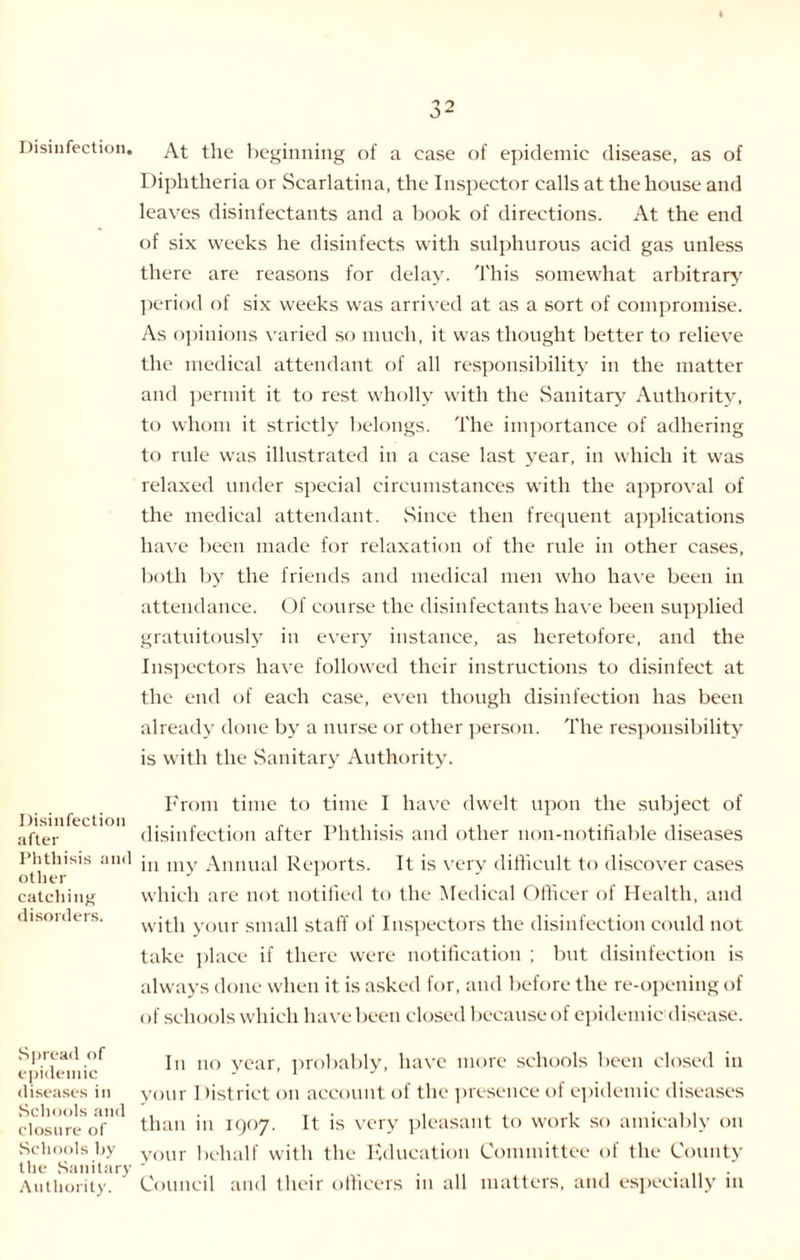 Disinfection. Disinfection after Phthisis and other catching disorders. Spread of epidemic diseases in Schools and closure of Schools by the Sanitary Authority. 32 At the beginning of a case of epidemic disease, as of Diphtheria or Scarlatina, the Inspector calls at the house and leaves disinfectants and a book of directions. At the end of six weeks he disinfects with sulphurous acid gas unless there are reasons for delay. This somewhat arbitrary period of six weeks was arrived at as a sort of compromise. As opinions varied so much, it was thought better to relieve the medical attendant of all responsibility in the matter and permit it to rest wholly with the Sanitary Authority, to whom it strictly belongs. The importance of adhering to rule was illustrated in a case last year, in which it was relaxed under special circumstances with the approval of the medical attendant. Since then frequent applications have been made for relaxation of the rule in other cases, both by the friends and medical men who have been in attendance. Of course the disinfectants have been supplied gratuitously in every instance, as heretofore, and the Inspectors have followed their instructions to disinfect at the end of each case, even though disinfection has been already done by a nurse or other person. The responsibility is with the Sanitary Authority. From time to time I have dwelt upon the subject of disinfection after Phthisis and other non-notifiable diseases in my Annual Reports. It is very difficult to discover cases which are not notified to the Medical Officer of Health, and with your small staff of Inspectors the disinfection could not take place if there were notification ; but disinfection is always done when it is asked for, and before the re-opening of of schools which have been closed because of epidemic disease. In no year, probably, have more schools been closed in your 1 fistrict on account of the presence of epidemic diseases than in 1907. It is very pleasant to work so amicably 011 your behalf with the Education Committee of the County Council and their officers in all matters, and especially in