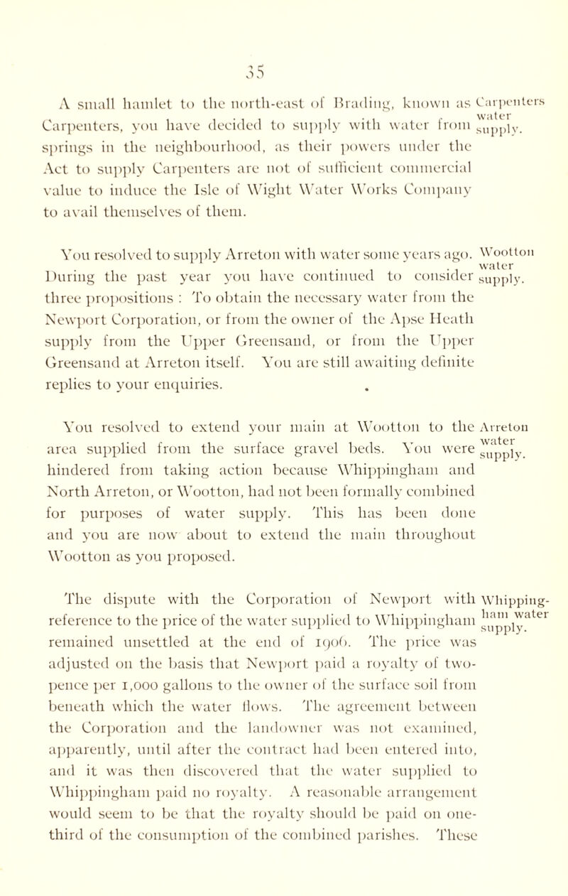 A small hamlet to the north-east of Brading, known as Carpenters ... , . . . water Carpenters, you have decided to supply with water from Sllppiv. springs in the neighbourhood, as their powers under the Act to supply Carpenters are not of sufficient commercial value to induce the Isle of Wight Water Works Company to avail themselves of them. You resolved to supply Arreton with water some years ago. Wootton ■ i -i water During the past year you have continued to consider supply, three propositions : To obtain the necessary water from the Newport Corporation, or from the owner of the Apse Heath supply from the Upper Greensand, or from the Upper Greensand at Arreton itself. You are still awaiting definite replies to your enquiries. You resolved to extend your main at Wootton to the Arreton area supplied from the surface gravel beds. You were supply hindered from taking action because Whippingham and North Arreton, or Wootton, had not been formally combined for purposes of water supply. This has been done and you are now about to extend the main throughout Wootton as you proposed. The dispute with the Corporation of Newport with whipping- reference to the price of the water supplied to Whippingham ^atei remained unsettled at the end of 190b. The price was adjusted on the basis that Newport paid a royalty of two¬ pence per 1,000 gallons to the owner of the surface soil from beneath which the water Hows. The agreement between the Corporation and the landowner was not examined, apparently, until after the contract had been entered into, and it was then discovered that the water supplied to Whippingham paid no royalty. A reasonable arrangement would seem to be that the royalty should be paid on one- third of the consumption of the combined parishes. These