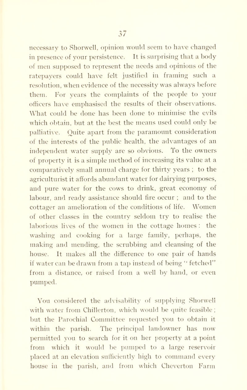 necessary to Shorwell, opinion would seem to have changed in presence of your persistence. It is surprising that a body of men supposed to represent the needs and opinions of the ratepayers could have felt justified in framing such a resolution, when evidence of the necessity was always before them. For years the complaints of the people to your officers have emphasised the results of their observations. What could be done has been done to minimise the evils which obtain, but at the best the means used could only be palliative. Quite apart from the paramount consideration of the interests of the public health, the advantages of an independent water supply are so obvious. To the owners of property it is a simple method of increasing its value at a comparatively small annual charge for thirty years ; to the agriculturist it affords abundant water for dairying purposes, and pure water for the cows to drink, great economy of labour, and ready assistance should fire occur ; and to the cottager an amelioration of the conditions of life. Women of other classes in the country seldom try to realise the laborious lives of the women in the cottage homes : the washing and cooking for a large family, perhaps, the making and mending, the scrubbing and cleansing of the house. It makes all the difference to one pair of hands if water can be drawn from a tap instead of being “ fetched” from a distance, or raised from a well by hand, or even pumped. You considered the advisability of supplying Shorwell with water from Chillerton, which would be quite feasible; but the Parochial Committee requested you to obtain it within the parish. The principal landowner has now permitted you to search for it on her property at a point from which it would be pumped to a large reservoir placed at an elevation sufficiently high to command every house in the parish, and from which Cheverton Farm