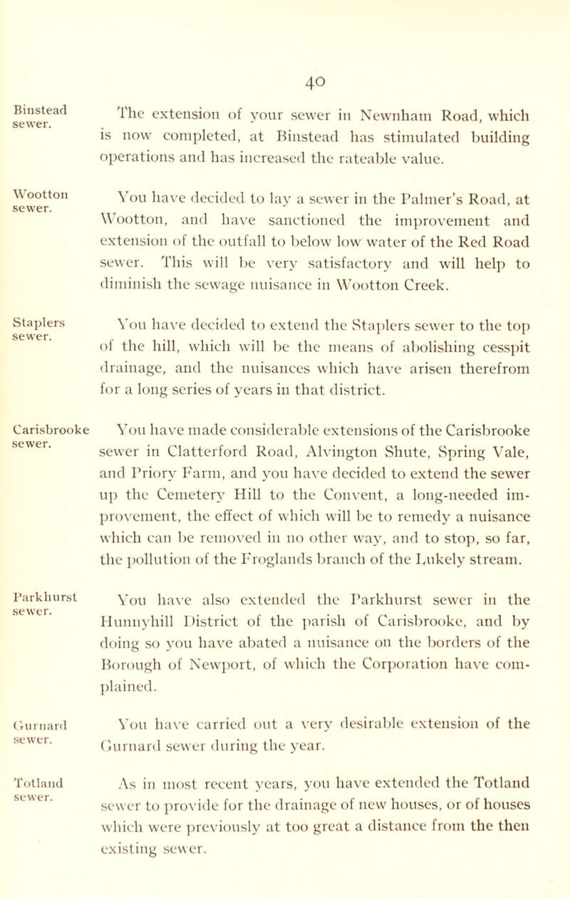 Bitisteacf sewer. Wootton sewer. Staplers sewer. Carisbrooke sewer. Farkkurst sewer. Gurnard sewer. Tolland sewer. The extension of your sewer in Newnham Road, which is now completed, at Binstead has stimulated building operations and has increased the rateable value. You have decided to lay a sewer in the Palmer’s Road, at Wootton, and have sanctioned the improvement and extension of the outfall to below low water of the Red Road sewer. This will be very satisfactory and will help to diminish the sewage nuisance in Wootton Creek. You have decided to extend the Staplers sewer to the top ot the hill, which will be the means of abolishing cesspit drainage, and the nuisances which have arisen therefrom for a long scries of years in that district. You have made considerable extensions of the Carisbrooke sewer in Clatterford Road, Alvington Shute, Spring Vale, and Priory Farm, and you have decided to extend the sewer up the Cemetery Hill to the Convent, a long-needed im¬ provement, the effect of which will be to remedy a nuisance which can be removed in no other way, and to stop, so far, the pollution of the Froglands branch of the Lukely stream. You have also extended the Parkhurst sewer in the Hunnyhill District of the parish of Carisbrooke, and by doing so you have abated a nuisance on the borders of the Borough of Newport, of which the Corporation have com¬ plained. You have carried out a very desirable extension of the Gurnard sewer during the year. As in most recent years, you have extended the Totland sewer to provide for the drainage of new houses, or of houses which were previously at too great a distance from the then existing sewer.