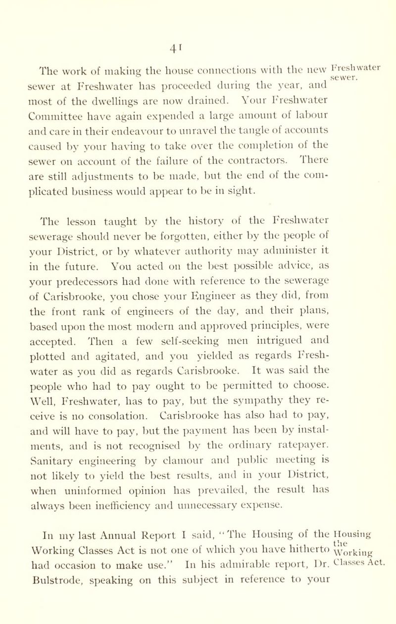 The work of making; the house connections with the new Freshwatei ° , sewer, sewer at Freshwater has proceeded during the year, and most of the dwellings are now drained. Your Freshwater Committee have again expended a large amount of labour and care in their endeavour to unravel the tangle of accounts caused by your having to take over the completion of the sewer on account of the failure of the contractors. 1 here are still adjustments to be made, but the end of the com¬ plicated business would appear to be in sight. The lesson taught by the history of the Freshwater sewerage should never be forgotten, either by the people of your District, or by whatever authority may administer it in the future. You acted on the best possible advice, as your predecessors had done with reference to the sewerage of Carisbrooke, you chose your Engineer as they did, from the front rank of engineers of the day, and their plans, based upon the most modern and approved principles, were accepted. Then a few self-seeking men intrigued and plotted and agitated, and you yielded as regards Fresh¬ water as you did as regards Carisbrooke. It was said the people who had to pay ought to be permitted to choose. Well, Freshwater, has to pay, but the sympathy they re¬ ceive is no consolation. Carisbrooke has also had to pay, and will have to pay, but the payment has been by instal¬ ments, and is not recognised by the ordinary ratepayer. Sanitary engineering by clamour and public meeting is not likely to yield the best results, and in your District, when uninformed opinion has prevailed, the result has always been inefficiency and unnecessary expense. In my last Annual Report I said, “The Housing of the Housing . t »10 Working Classes Act is not one of which you have hitherto working had occasion to make use.” In his admirable report, Dr. Classes Act Bulstrode, speaking on this subject in reference to your