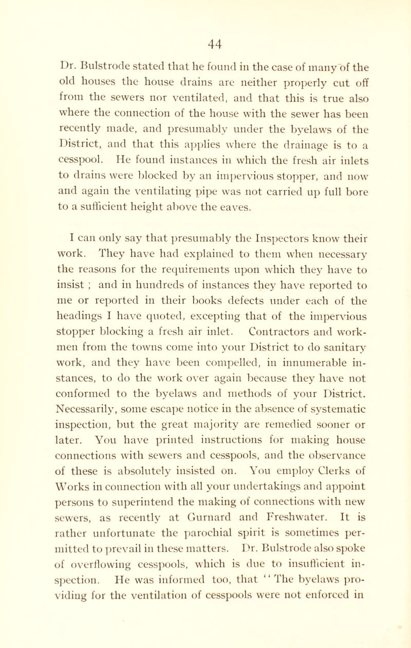 I )r. Bulstrode stated that he found in the case of many of the old houses the house drains are neither properly cut off from the sewers nor ventilated, and that this is true also where the connection of the house with the sewer has been recently made, and presumably under the byelaws of the District, and that this applies where the drainage is to a cesspool. He found instances in which the fresh air inlets to drains were blocked by an impervious stopper, and now and again the ventilating pipe wras not carried up full bore to a sufficient height above the eaves. I can only say that presumably the Inspectors know their work. They have had explained to them when necessary the reasons for the requirements upon which they have to insist ; and in hundreds of instances they have reported to me or reported in their books defects under each of the headings I have quoted, excepting that of the impervious stopper blocking a fresh air inlet. Contractors and work¬ men from the towns come into your District to do sanitary work, and they have been compelled, in innumerable in¬ stances, to do the work over again because they have not conformed to the byelaws and methods of your District. Necessarily, some escape notice in the absence of systematic inspection, but the great majority are remedied sooner or later. You have printed instructions for making house connections with sewers and cesspools, and the observance of these is absolutely insisted on. You employ Clerks of Works in connection with all your undertakings and appoint persons to superintend the making of connections with new sew'ers, as recently at Gurnard and Freshwater. It is rather unfortunate the parochial spirit is sometimes per¬ mitted to prevail in these matters. Dr. Bulstrode also spoke of overflowing cesspools, which is due to insufficient in¬ spection. He was informed too, that “The byelaws pro¬ viding for the ventilation of cesspools were not enforced in