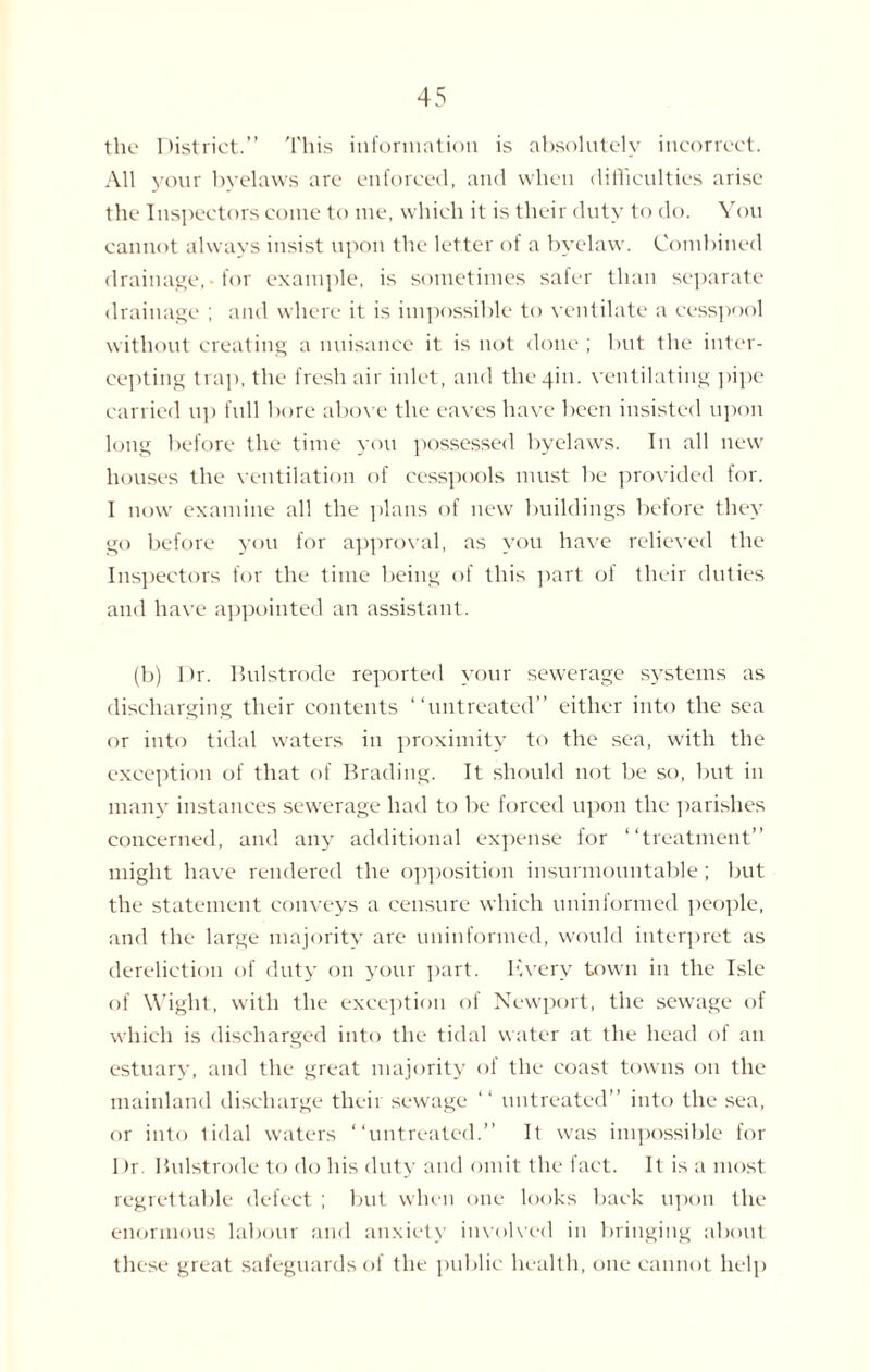 the District.” This information is absolutely incorrect. All your byelaws are enforced, and when difficulties arise the Inspectors come to me, which it is their duty to do. You cannot always insist upon the letter of a byelaw. Combined drainage,-for example, is sometimes safer than separate drainage ; and where it is impossible to ventilate a cesspool without creating a nuisance it is not done ; but the inter¬ cepting trap, the fresh air inlet, and the 4m. ventilating pipe carried up full bore above the eaves have been insisted upon long before the time you possessed byelaws. In all new houses the ventilation of cesspools must be provided for. I now examine all the plans of new buildings before they go before you for approval, as you have relieved the Inspectors for the time being of this part of their duties and have appointed an assistant. (b) Dr. Bulstrode reported your sewerage systems as discharging their contents “untreated” either into the sea or into tidal waters in proximity to the sea, with the exception of that of Brading. It should not be so, but in many instances sewerage had to be forced upon the parishes concerned, and any additional expense for “treatment” might have rendered the opposition insurmountable; but the statement conveys a censure which uninformed people, and the large majority are uninformed, would interpret as dereliction of duty on your part. Every town in the Isle of Wight, with the exception of Newport, the sewage of which is discharged into the tidal water at the head ol an estuary, and the great majority ol the coast towns on the mainland discharge their sewage “ untreated” into the sea, or into tidal waters “untreated.” It was impossible for 1 >r. Bulstrode to do his duty and omit the fact. It is a most regrettable defect ; but when one looks back upon the enormous labour and anxiety involved in bringing about these great safeguards of the public health, one cannot help