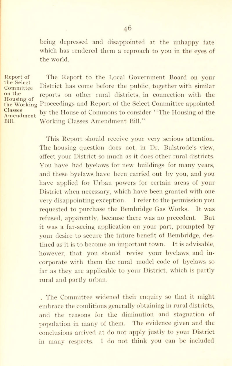 being depressed and disappointed at the unhappy fate which has rendered them a reproach to you in the eyes of the world. Report of the Select Committee on the Housing of the Working Classes Amendment Bill. The Report to the bocal Government Board on your District has come before the public, together with similar reports on other rural districts, in connection with the Proceedings and Report of the Select Committee appointed by the House of Commons to consider ‘ ‘The Housing of the Working Classes Amendment Bill.” This Report should receive your very serious attention. The housing question does not, in Dr. Bulstrode’s view, affect your District so much as it does other rural districts. You have had byelaws for new buildings for many years, and these byelaws have been carried out by you, and you have applied for Urban powers for certain areas of your District when necessary, which have been granted with one very disappointing exception. I refer to the permission you requested to purchase the Bembridge Gas Works. It was refused, apparently, because there was no precedent. But it was a far-seeing application on your part, prompted by your desire to secure the future benefit of Bembridge, des¬ tined as it is to become an important town. It is advisable, however, that you should revise your byelaws and in¬ corporate with them the rural model code of byelaws so far as they are applicable to your District, which is partly rural and partly urban. . The Committee widened their enquiry so that it might embrace the conditions generally obtaining in rural districts, and the reasons for the diminution and stagnation of population in many of them. The evidence given and the conclusions arrived at do not apply justly to your District in many respects. I do not think you can be included
