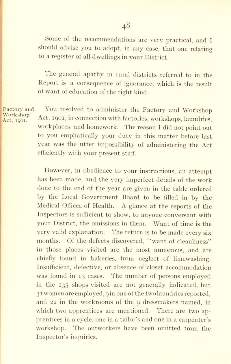 vSotne of the recommendations are very practical, and I should advise you to adopt, in any case, that one relating to a register of all dwellings in your District. Ihe general apathy in rural districts referred to in the Report is a consequence of ignorance, which is the result of want of education of the right kind. Factory and Workshop Act, 1901. You resolved to administer the Factory and Workshop Act, 1901, in connection with factories, workshops, laundries, workplaces, and homework. The reason I did not point out to you emphatically your duty in this matter before last year was the utter impossibility of administering the Act efficiently with your present staff. However, in obedience to your instructions, an attempt has been made, and the very imperfect details of the work done to the end of the year are given in the table ordered by the Focal Government Board to be filled in by the Medical Officer of Health. A glance at the reports of the Inspectors is sufficient to show, to anyone conversant with your District, the omissions in them. Want of time is the very valid explanation. The return is to be made every six months. Of the defects discovered, “want of cleanliness” in those places visited are the most numerous, and are chiefly found in bakeries, from neglect of limewashing. Insufficient, defective, or absence of closet accommodation was found in 13 cases. The number of persons employed in the 135 shops visited are not generally indicated, but 31 women are employed, 9 in one of the two laundries reported, and 22 in the workrooms of the 9 dressmakers named, in which two apprentices are mentioned. There are two ap¬ prentices in a cycle, one in a tailor’s and one in a carpenter’s workshop. The outworkers have been omitted from the Inspector’s inquiries.