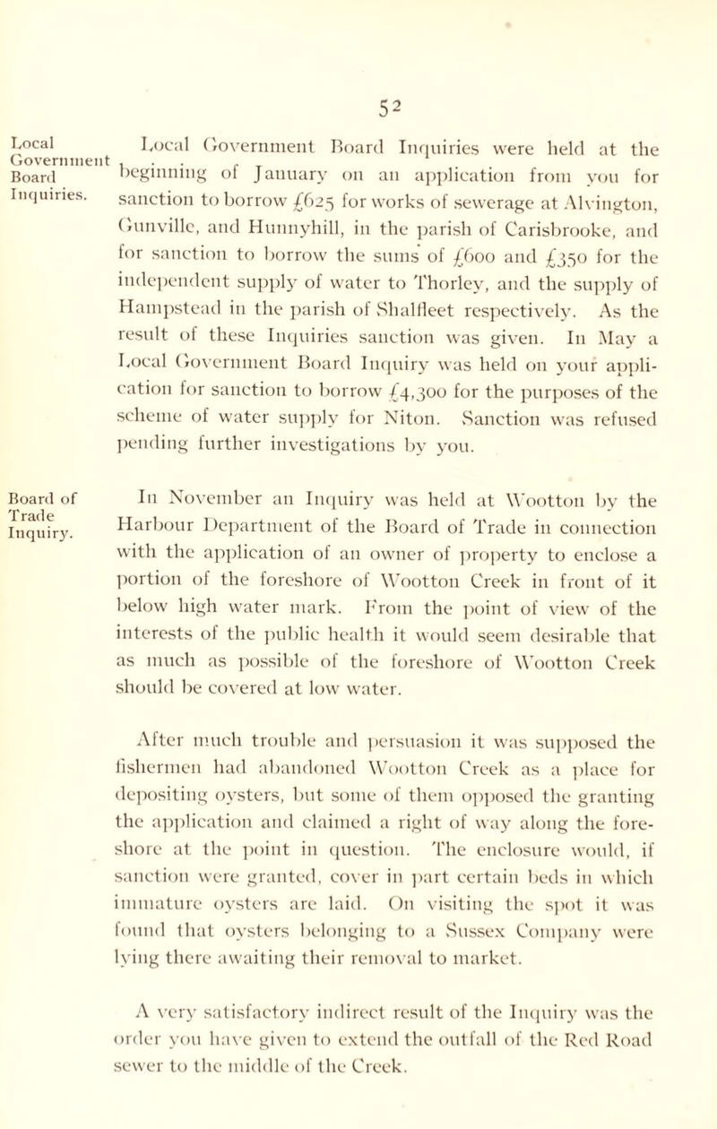 Local Government Board Inquiries. Board of Trade Inquiry. Local Government Board Inquiries were held at the beginning ot January on an application from you for sanction to borrow £625 for works of sewerage at Alvington, Gunville, and Hunnyhill, in the parish of Carisbrooke, and for sanction to borrow the sums of £600 and £350 for the independent supply of water to Thorley, and the supply of Hampstead in the parish of Shalfleet respectively. As the result of these Inquiries sanction was given. I11 May a Local Government Board Inquiry was held on your appli¬ cation lor sanction to borrow ^4,300 for the purposes of the scheme of water supply for Niton. Sanction was refused pending further investigations by you. In November an Inquiry was held at Wootton by the Harbour Department of the Board of Trade in connection with the application ol an owner of property to enclose a portion of the foreshore of Wootton Creek in front of it below high water mark. From the point of view of the interests of the public health it would seem desirable that as much as possible ol the foreshore of Wootton Creek should be covered at low water. After much trouble and persuasion it was supposed the fishermen had abandoned Wootton Creek as a place for depositing oysters, but some of them opposed the granting the application and claimed a right of way along the fore¬ shore at the point in question. The enclosure would, if sanction were granted, cover in part certain beds in which immature oysters are laid. On visiting the spot it was found that oysters belonging to a Sussex Company were lying there awaiting their removal to market. A very satisfactory indirect result of the Inquiry was the order you have given to extend the outfall of the Red Road sewer to the middle of the Creek.