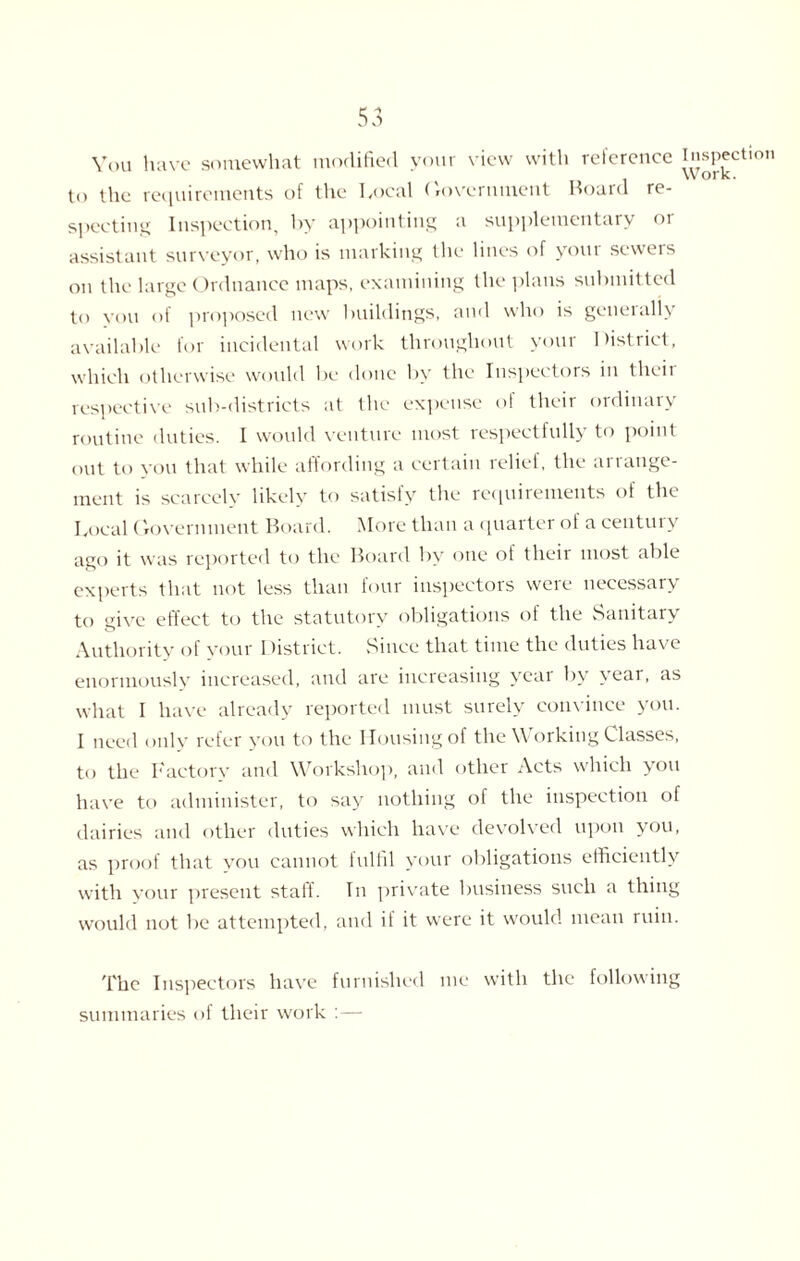 You have somewhat modified your view with reference Inspection to the requirements of the Local Government Hoard re¬ specting Inspection, by appointing a supplementary or assistant surveyor, who is marking the lines of your sewers on the large Ordnance maps, examining the plans submitted to you of proposed new buildings, and who is generally available for incidental work throughout your District, which otherwise would be done by the Inspectors in tlieii respective sub-districts at the expense of their ordinary routine duties. I would venture most respectfully to point out to you that while affording a certain relief, the arrange¬ ment is scarcely likely to satisty the requirements of the Local Government Board. More than a quarter of a century ago it was reported to the Board by one of their most able experts that not less than four inspectors were necessary to give effect to the statutory obligations of the Sanitary Authority of your I fistrict. Since that time the duties have enormously increased, and are increasing year by \ eai, as what I have already reported must surely convince you. I need only refer you to the Housing of the Working Classes, to the Factory and Workshop, and other Acts which you have to administer, to say nothing of the inspection of dairies and other duties which have devolved upon you, as proof that you cannot fulfil your obligations efficiently with your present staff. In private business such a thing would not be attempted, and if it were it would mean ruin. The Inspectors have furnished me with the following summaries of their work