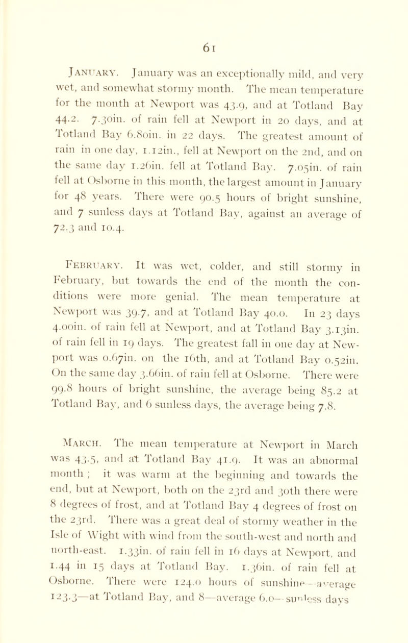 January. January was an exceptionally mild, and very wet, and somewhat stormy month. The mean temperature for the month at Newport was 43.9, and at Totland Bay 44-2- 7-3°in- of rain fell at Newport in 20 days, and at Totland Bay 6.8oin. in 22 days. The greatest amount of rain in one day, i.i2in., tell at Newport on the 2nd, and on the same day 1.26m. fell at Totland Bay. 7.05m. of rain fell at Osborne in this month, the largest amount in January tor 4b years. 1 here were 90.5 hours oi bright sunshine, and 7 sunless days at Totland Bay, against an average of 72.3 and 10.4. February. It was wet, colder, and still stormy in February, but towards the end of the month the con¬ ditions were more genial, 'the mean temperature at Newport was 39.7, and at Totland Bay 40.0. In 23 days 4.00m. of rain tell at Newport, and at Totland Bay 3.13m. of rain fell in 19 days. The greatest fall in one day at New¬ port was 0.6761. on the 16th, and at Totland Bay 0.5261. On the same day 3.6661. of rain fell at Osborne. There were 99.8 hours of bright sunshine, the average being 85.2 at 1 otland Bay, and 6 sunless days, the average being 7.8. March. The mean temperature at Newport in March was 43.5, and at totland Bay 41.9. It was an abnormal month ; it was warm at the beginning and towards the end, but at Newport, both on the 23rd and 30th there were 8 degrees of frost, and at Totland Bay 4 degrees of frost on the 23rd. There was a great deal of stormy weather in the Isle of Wight with wind from the south-west and north and north-east. 1.3361. of rain fell in 16 days at Newport, and 1.44 in 15 days at Totland Bay. 1.3661. of rain fell at Osborne. There were 124.0 hours of sunshine - average I23-j—at Totland Bay, and 8—average 6.0- sunless days