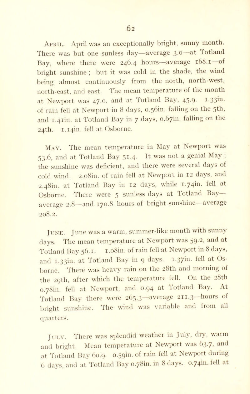 April. April was an exceptionally bright, sunny month. There was but one sunless day—average 3.0—at iotland Bay, where there were 246.4 hours—average 168.1 of bright sunshine ; but it was cold in the shade, the wind being almost continuously from the north, north-west, north-east, and east. The mean temperature of the month at Newport was 47.0, and at Totland Bay, 45-9- of rain fell at Newport in 8 days, 0.56m. falling on the 5th, and 1.41m. at Totland Bay in 7 days, 0.67m. falling on the 24th. 1.14m. fell at Osborne. May. The mean temperature in May at Newport was 53.6, and at Totland Bay It was n°t a gen'al May , the sunshine was deficient, and there were several days of cold wind. 2.o8in. of rain fell at Newport in 12 days, and 2.48m. at Totland Bay in 12 days, while 1.74m. fell at Osborne. There were 5 sunless days at Totland Bay— average 2.8—and 170.8 hours of bright sunshine average 208.2. June. June was a warm, summer-like month with sunny days. The mean temperature at Newport was 59.2, and at Totland Bay 56.1. 1 .o8in. of rain fell at Newport in 8 days, and 1.33m. at Totland Bay in 9 days. i-37in- fel1 at °s- borne. There was heavy rain on the 28th and morning of the 29th, after which the temperature fell. O11 the 28th 0.78m. fell at Newport, and 0.94 at Totland Bay. At Totland Bay there were 265.3—average 211.3—hours of bright sunshine. The wind was variable and from all quarters. July. There was splendid weather in July, dry, warm and bright. Mean temperature at Newport was 63.7, and at Totland Bay 60.9. 0.59m. of rain fell at Newport during 6 days, and at Totland Bay 0.78m. in 8 days. 0.74m. tell at