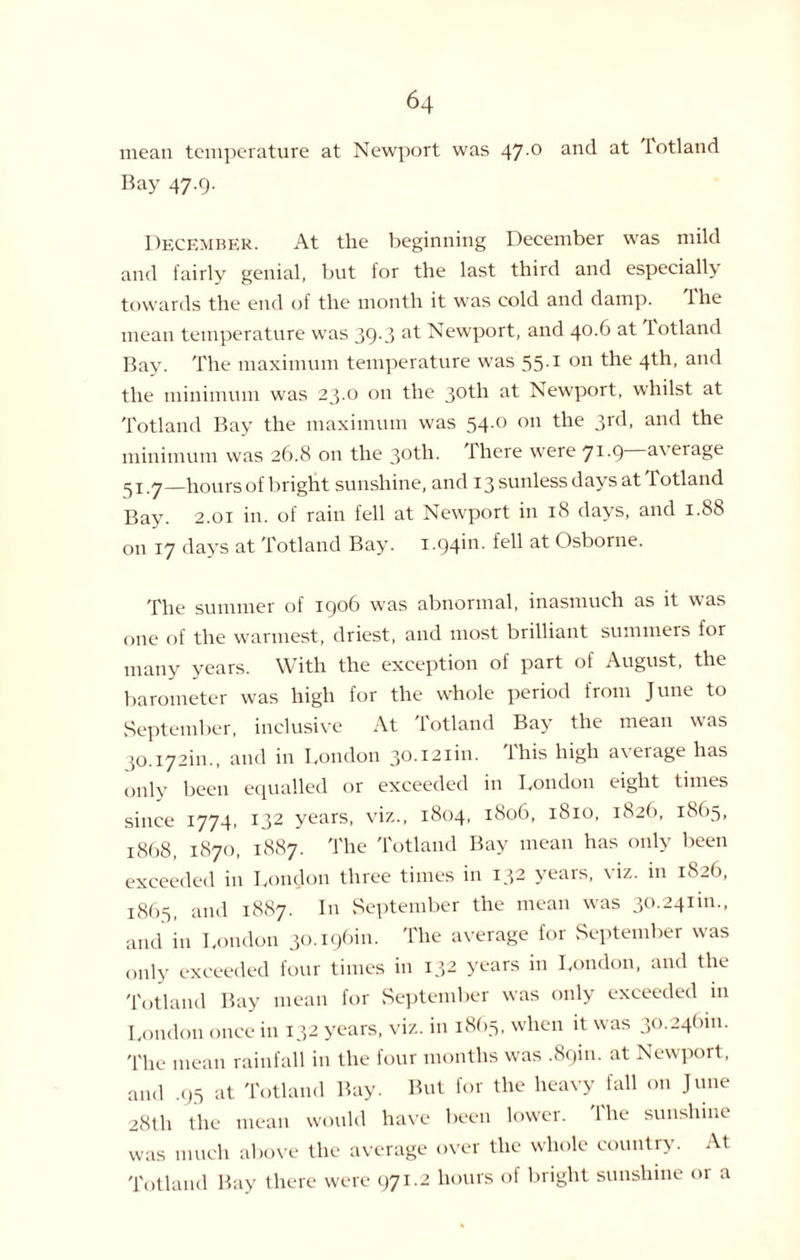 mean temperature at Newport was 47 ° an(l a^ I°tland Bay 47.9. December. At the beginning December was mild and fairly genial, but for the last third and especially towards the end of the month it was cold and damp. Ihe mean temperature was 39.3 at Newport, and 40.6 at Totland Bay. The maximum temperature was 551 on the 4th, and the minimum was 23-0 on the 30th at Newport, whilst at Totland Bay the maximum was 54.0 on the 3rd, and the minimum was 26.8 on the 3°th. There were Ji-ty a\erage 5 r.7—hours of bright sunshine, and 13 sunless days at Totland Bay. 2.01 in. of rain fell at Newport in 18 days, and 1.88 on 17 days at Totland Bay. 1.94m. fell at Osborne. The summer of 1906 was abnormal, inasmuch as it was one of the warmest, driest, and most brilliant summers for many years. With the exception of part of August, the barometer was high for the whole period from June to September, inclusive At Totland Bay the mean was }0.i72in., and in London 30.121m. This high average has only been equalled or exceeded in London eight times since 1774, 132 years, viz., 1804, 1806, 1810, 1826, 1865, 1868, 1870, 1887. The Totland Bay mean has only been exceeded in London three times in 132 years, viz. in 1826, 1865, and 1887. In September the mean was 30.241m., and in London 30.196111. The average for September was only exceeded four times in 132 years in London, and the Totland Bay mean for September was only exceeded in London once in 132 years, viz. in 18(15, when it was 30.24(1111. The mean rainfall in the four months was .89m. at Newport, and .95 at Totland Bay. But for the heavy fall on June 28U1 the mean would have been lower. 1 he sunshine was much above the average over the whole country. At Totland Bay there were 971.2 hours of bright sunshine or a