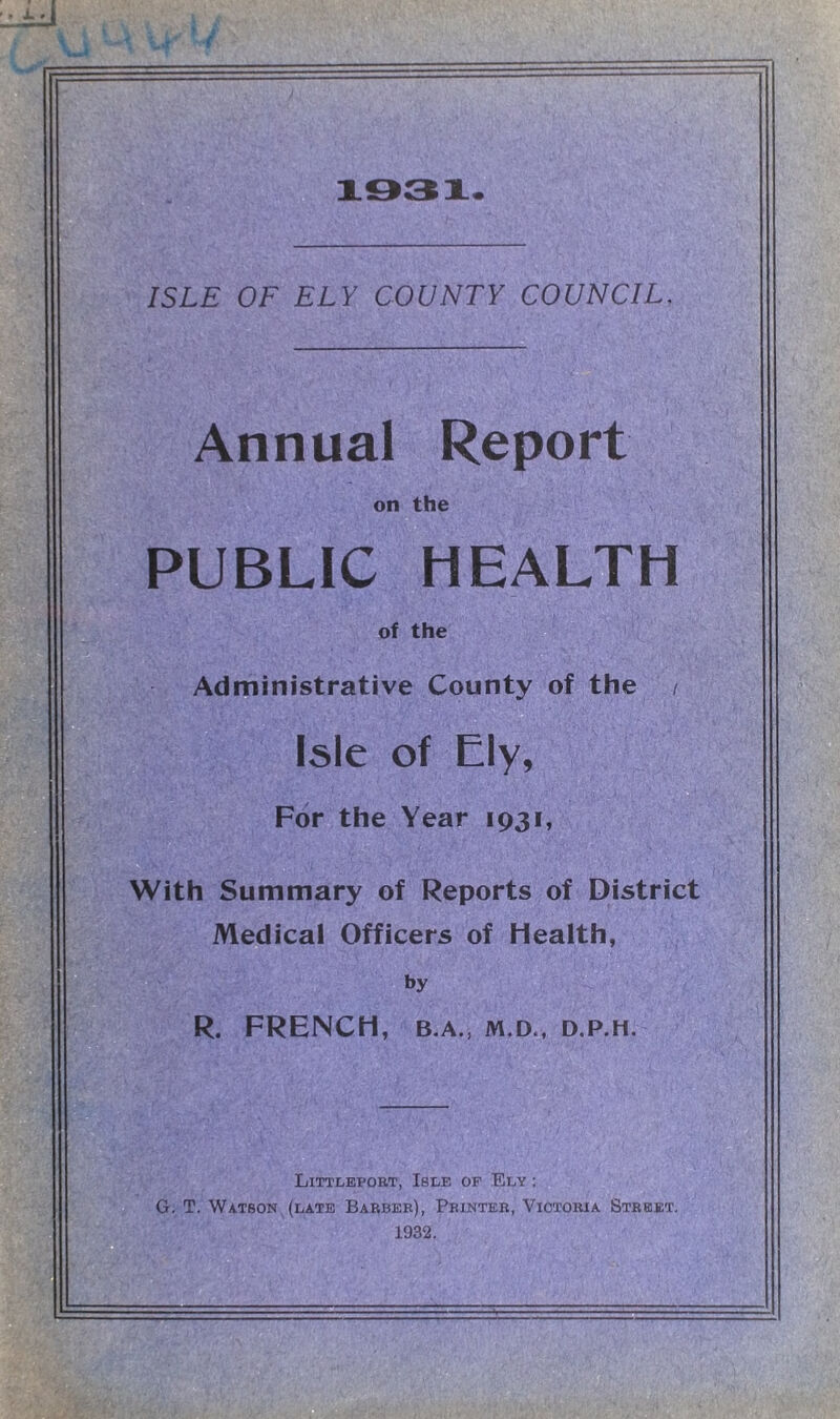 Annual Report on the PUBLIC HEALTH of the Administrative County of the / Isle of Ely, For the Year 1931, With Summary of Reports of District Medical Officers of Health, by R. FRENCH, B.A., M.D., D.P.H. Littleport, Isle of Ely : G. T. Watson (late Barber), Printer, Victoria Street. 1932.