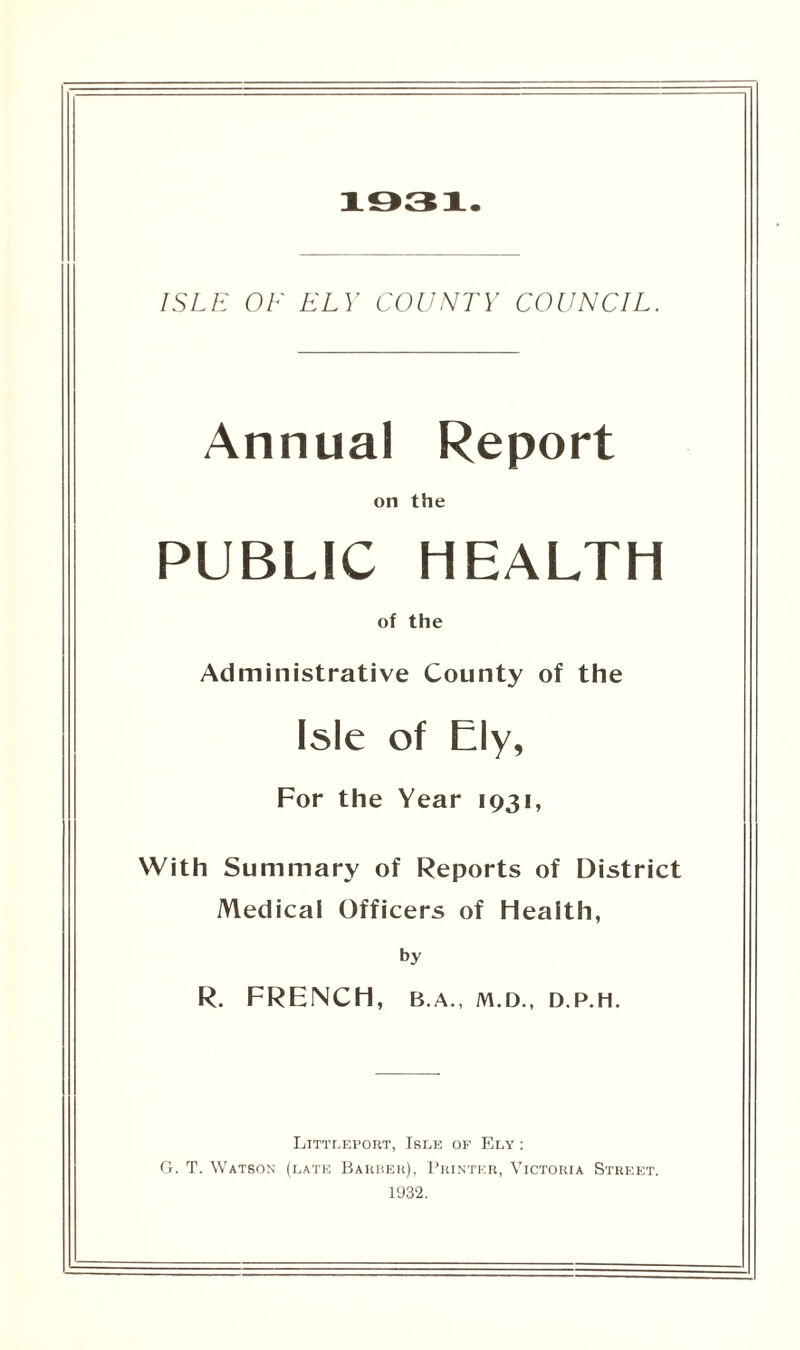 1931. ISLE OF ELY COUNTY COUNCIL. Annual Report on the PUBLIC HEALTH of the Administrative County of the Isle of Ely, For the Year 1931, With Summary of Reports of District Medical Officers of Health, by R. FRENCH, B.A., M.D., D.P.H. Littleport, Isle of Ely : G. T. Watson (late Barber), Printer, Victoria Street. 1932.