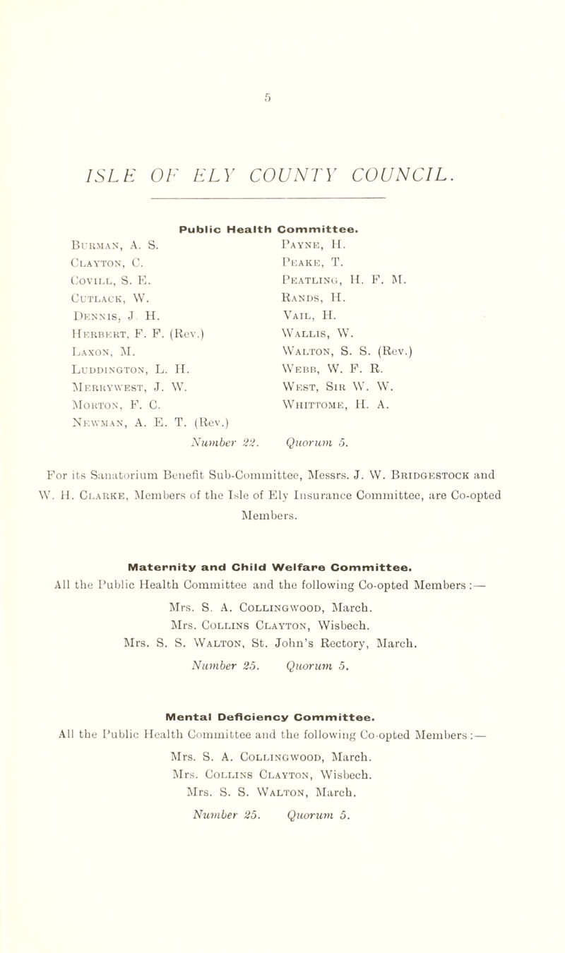 Public Health Committee. Burman, A. S. Clayton, C. Covill, S. E. CUTLACK, W. Dennis, J H. Herbert, F. F. (Rev.) Laxon, M. Luddington, L. H. Merrywest, J. W. Morton, F. C. Newman, A. E. T. (Rev.) Payne, H. Peake, T. Peatling, H. F. M. Rands, H. Vail, H. Wallis, W. Walton, S. S. (Rev.) Webb, W. F. R. West, Sir W. W. Whittome, H. A. Number 22. Quorum 5. For its Sanatorium Benefit Sub-Committee, Messrs. J. W. Bridgestock and W. H. Clarke, Members of the Isle of Ely Insurance Committee, are Co-opted Members. Maternity and Child Welfare Committee. All the Public Health Committee and the following Co-opted Members :— Mrs. S. A. Collingwood, March. Mrs. Collins Clayton, Wisbech. Mrs. S. S. Walton, St. John’s Rectory, March. Number 25. Quorum 5. Mental Deficiency Committee. All the Public Health Committee and the following Co-opted Members:— Mrs. S. A. Collingwood, March. Mrs. Collins Clayton, Wisbech. Mrs. S. S. Walton, March.