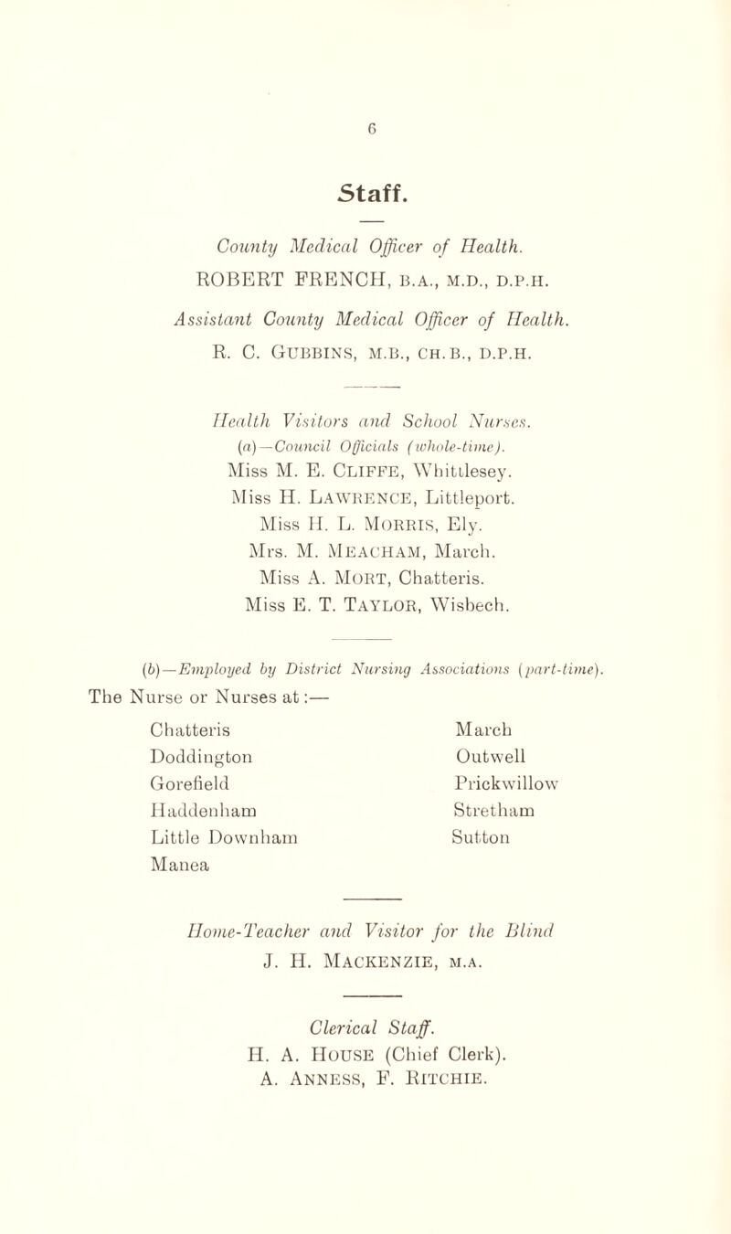 Staff County Medical Officer of Health. ROBERT FRENCH, B.A., M.D., d.p.h. Assistant County Medical Officer of Health. R. C. GUBBINS, M.B., CH.B., D.P.H. Health Visitors and School Nurses. (a) — Council Officials (whole-time). Miss M. E. CLIFFE, Whittlesey. M iss II. Lawrence, Littleport. Miss II. L. Morris, Ely. Mrs. M. MEACHAM, March. Miss A. Mort, Chatteris. Miss E. T. Taylor, Wisbech. (b)—Employed by District Nursing Associations (part-time). The Nurse or Nurses at:— March Outwell Prickwillow St ret ham Sutton Chatteris Doddington Gorefield Haddenham Little Downham Manea IIome-Teacher and Visitor for the Blind J. H. Mackenzie, m.a. Clerical Staff. II. A. House (Chief Clerk). A. Anness, F. Ritchie.