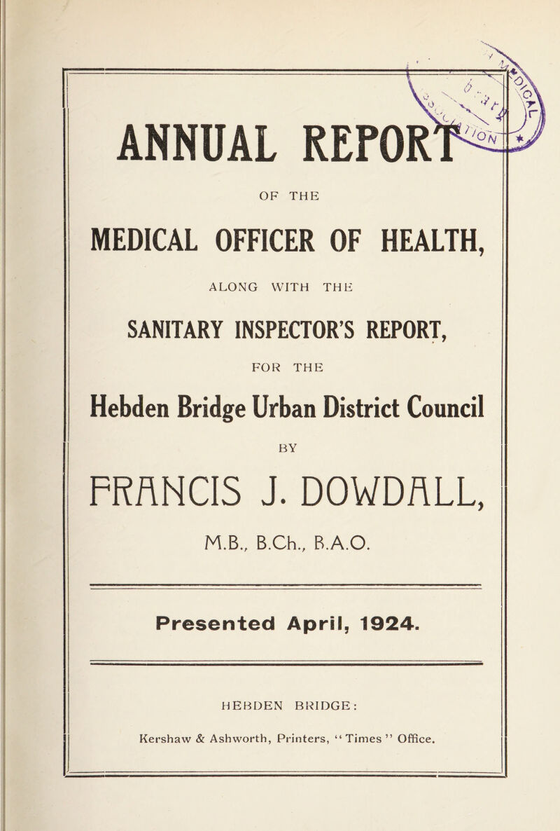 ANNUAL REFOR OF THE MEDICAL OFFICER OF HEALTH, ALONG WITH THE SANITARY INSPECTOR’S REPORT, FOR THE Hehden Bridge Urban District Council BY FRANCIS J. DOWDALL, M.B., B.Ch., B.A.O. Presented April, 1924. HEBDEN BRIDGE: Kershaw & Ashworth, Printers, “Times ” Office.