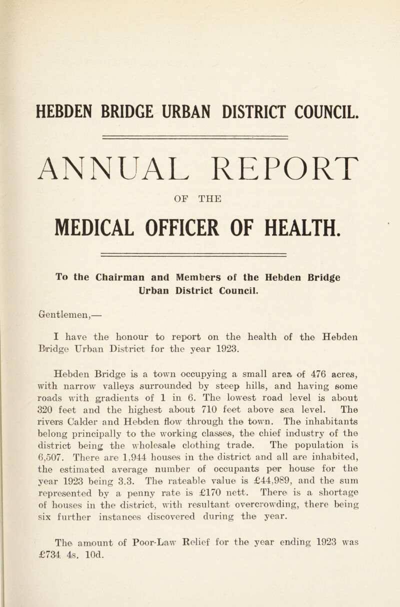 HEBDEN BRIDGE URBAN DISTRICT COUNCIL. ANNUAL REPORT OF THE MEDICAL OFFICER OF HEALTH. To the Chairman and Members of the Hebden Bridge Urban District Council. Gentlemen,—- I have the honour to report on the health of the Hebden Bridge Urban District for the year 1923. Hebden Bridge is a town occupying a small area of 476 acres, with narrow valleys surrounded by steep hills, and having some roads with gradients of 1 in 6. The lowest road level is about 320 feet and the highest about 710 feet above sea level. The rivers Calder and Hebden flow through the town. The inhabitants belong principally to the working classes, the chief industry of the district being the wholesale clothing trade. The population is 6,507. There are 1,944 houses in the district and all are inhabited, the estimated average number of occupants per house for the year 1923 being 3.3. The rateable value is £44,989, and the sum represented by a penny rate is £170 nett. There1 is a shortage of houses in the district, with resultant overcrowding, there being six further instances discovered during the year. The amount of Poor-Law Relief for the year ending 1923 was £734 4s. lOcl.