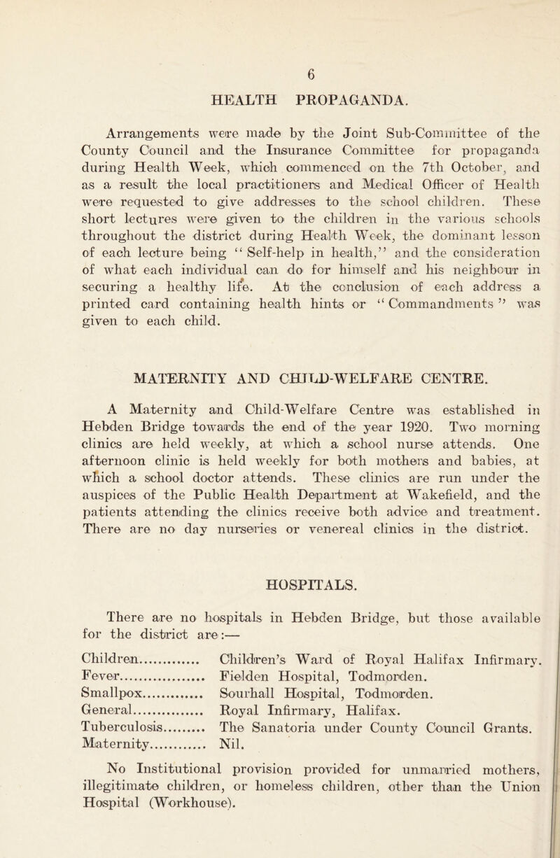 HEALTH PROPAGANDA. Arrangements were made by the Joint Sub-Committee of the County Council and the Insurance Committee for propaganda during Health Week, which commenced on the 7th October, and as a result the local practitioners and Medical Officer of Health were requested to give addresses to the school children. These short lectures were given to the children in the various schools throughout the district during Health Week, the- dominant lesson of each lecture being “ Self-help in health,” and the consideration of what each individual can do- for himself and his neighbour in securing a healthy life. At the conclusion of each address a printed card containing health hints or “ Commandments ” was given to each child. MATERNITY AND CHILD-WELFARE CENTRE. A Maternity and Child-Welfare Centre was established in Heb-den Bridge towards the end of the year 1920. Two morning clinics are held weekly, at which a school nurse attends. One afternoon clinic is held weekly for both mothers and babies, at which a school doctor attends. These clinics are run under the auspices of the Public Health Department at Wakefield, and the patients attending the clinics receive both advice and treatment. There are no day nurseries or venereal clinics in the district. HOSPITALS. There are no hospitals in Hebden Bridge, but those available for the district are:— Children Children’s Ward of Royal Halifax Infirmary. Fever Fielden Hospital, Todmorden. Smallpox Sourhall Hospital, Todmorden. General Royal Infirmary, Halifax. Tuberculosis The Sanatoria under County Council Grants. Maternity Nil. No Institutional provision provided for unmarried mothers, illegitimate children, or homeless children, other than the Union Hospital (Workhouse).