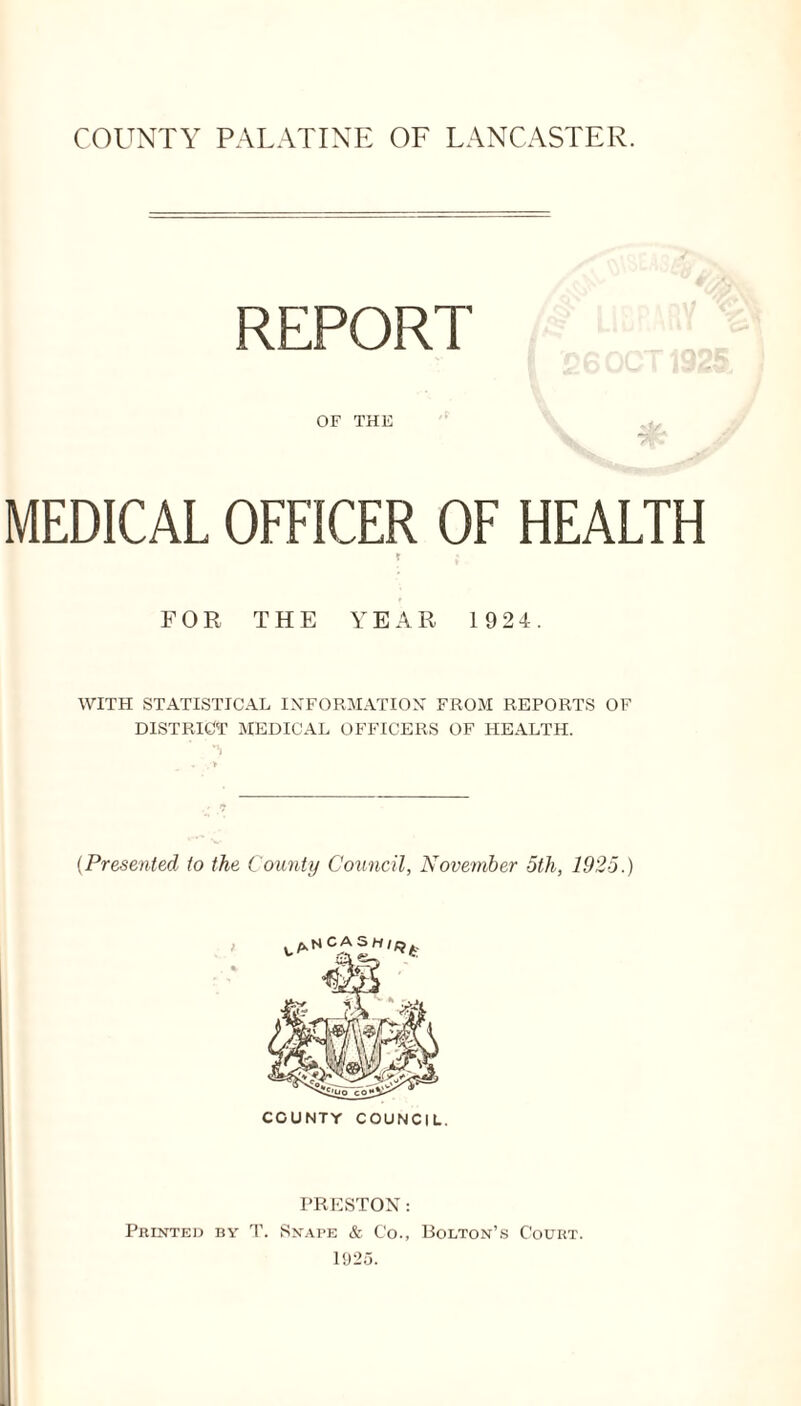 COUNTY PALATINE OF LANCASTER. REPORT OF THE MEDICAL OFFICER OF HEALTH FOR THE YEAR 1924. WITH STATISTICAL INFORMATION FROM REPORTS OF DISTRICT MEDICAL OFFICERS OF HEALTH. (Presented to the County Council, November 5th, 1925.) PRESTON: Printed by T. Snabe & Co., Bolton’s Court. 1925.