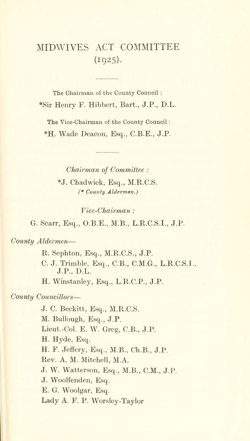 MIDWIVES ACT COMMITTEE (i925)- The Chairman o£ the County Council : *Sir Henry F. Hibbert, Bart., J.P., D.L. The Vice-Chairman of the County Council : *H. Wade Deacon, Esq., C.B.E., J.P. Chairman of Committee : *J. Chadwick, Esq., M.R.C.S. (* County Aldermen.) Vice-Chairman : G. Scarr, Esq., O.B.E., M.B., L.R.C.S.I., J.P. County Aldermen— R. Sephton, Esq., M.R.C.S., J.P. C. J. Trimble, Esq., C.B., C.M.G., L.R.C.S.T., J.P., D.L. H. Winstanley, Esq., L.R.C.P., J.P. County Councillors— J. C. Beckitt, Esq., M.R.C.S. M. Bullough, Esq., J.P. Lieut.-Col. E. W. Greg, C.B., J.P. H. Hyde, Esq. H. F. Jeffery, Esq., M.B., C’h.B., J.P. Rev. A. M. Mitchell, M.A. J. W. Watterson, Esq., M.B., C.M., J.P. J. Woolfenden, Esq. E. G. Woolgar, Esq. Lady A. F. P. Worsley-Taylor