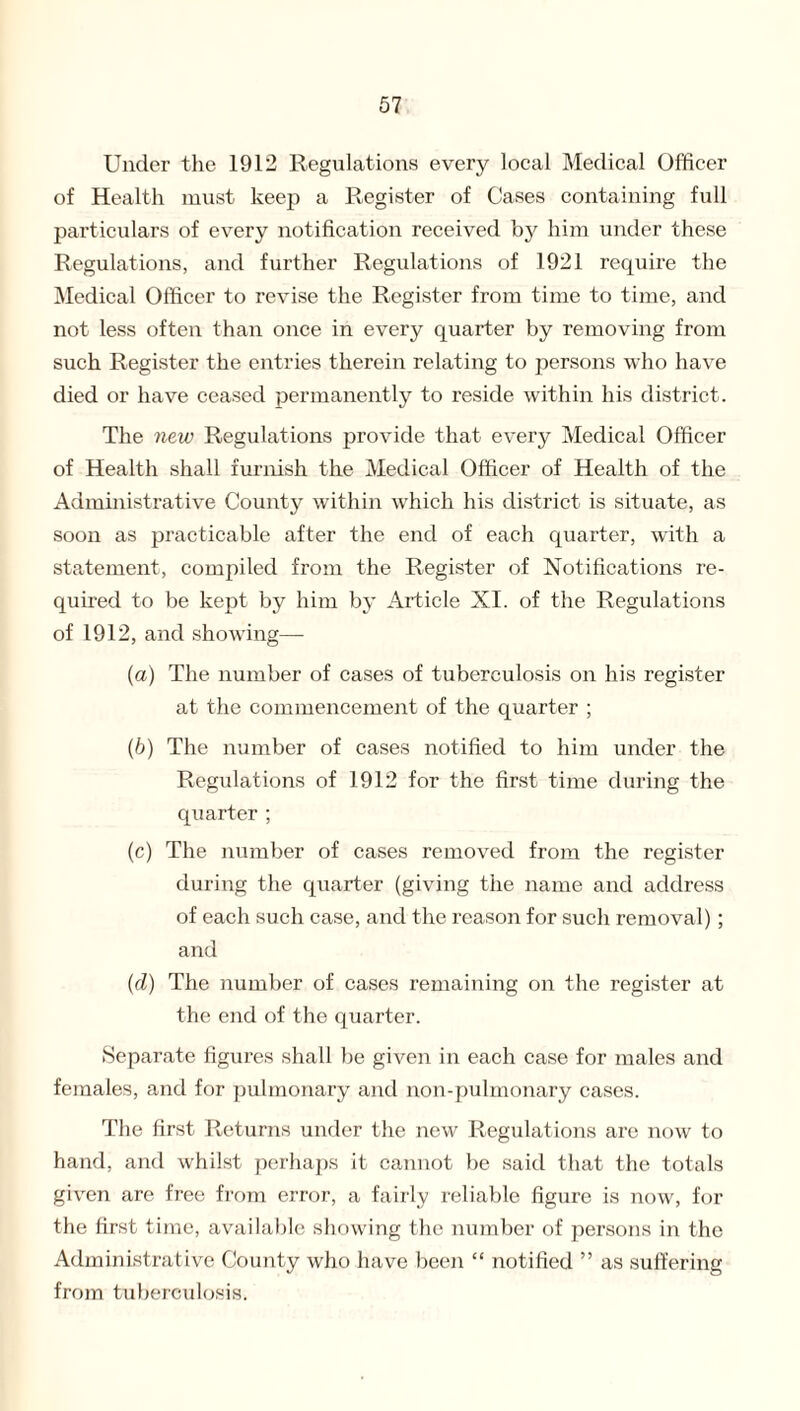 Under the 1912 Regulations every local Medical Officer of Health must keep a Register of Cases containing full particulars of every notification received by him under these Regulations, and further Regulations of 1921 require the Medical Officer to revise the Register from time to time, and not less often than once in every quarter by removing from such Register the entries therein relating to persons who have died or have ceased permanently to reside within his district. The new Regulations provide that every Medical Officer of Health shall furnish the Medical Officer of Health of the Administrative County within which his district is situate, as soon as practicable after the end of each quarter, with a statement, compiled from the Register of Notifications re¬ quired to be kept by him by Article XI. of the Regulations of 1912, and showing— (a) The number of cases of tuberculosis on his register at the commencement of the quarter ; (b) The number of cases notified to him under the Regulations of 1912 for the first time during the quarter ; (c) The number of cases removed from the register during the quarter (giving the name and address of each such case, and the reason for such removal); and (cl) The number of cases remaining on the register at the end of the quarter. Separate figures shall be given in each case for males and females, and for pulmonary and non-pulmonary cases. The first Returns under the new Regulations are now to hand, and whilst perhaps it cannot be said that the totals given are free from error, a fairly reliable figure is now, for the first time, available showing the number of persons in the Administrative County who have been “ notified ” as suffering from tuberculosis.