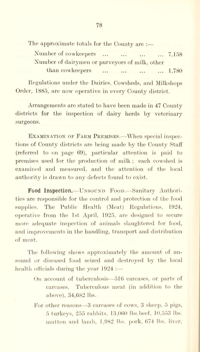 The approximate totals for the County are :— Number of cowkeepers ... ... ... ... 7,158 Number of dairymen or purveyors of milk, other than cowkeepers ... ... ... ... 1,780 Regulations under the Dairies. Cowsheds, and Milkshops Order, 1885, are now operative in every County district. Arrangements are stated to have been made in 47 County districts for the inspection of dairy herds by veterinary surgeons. Examination of Farm Premises.—When special inspec¬ tions of County districts are being made by the County Staff (referred to on page 69), particular attention is paid to premises used for the production of milk ; each cowshed is examined and measured, and the attention of the local authority is drawn to any defects found to exist. Food Inspection.—Unsound Food.—Sanitary Authori¬ ties are responsible for the control and protection of the food supplies. The Public Health (Meat) Regulations, 1924, operative from the 1st April, 1925, are designed to secure more adequate inspection of animals slaughtered for food, and improvements in the handling, transport and distribution of meat. The following shows approximately the amount of un¬ sound or diseased food seized and destroyed by the local health officials during the year 1924 On account of tuberculosis—516 carcases, or parts of carcases. Tuberculous meat (in addition to the above), 34,682 lbs. For other reasons—3 carcases of cows, 3 sheep, 5 pigs, 5 turkeys, 255 rabbits, 13,060 lbs.beef, 10.553 lbs. mutton and lamb, 1,982 lbs. pork, 674 lbs. liver,