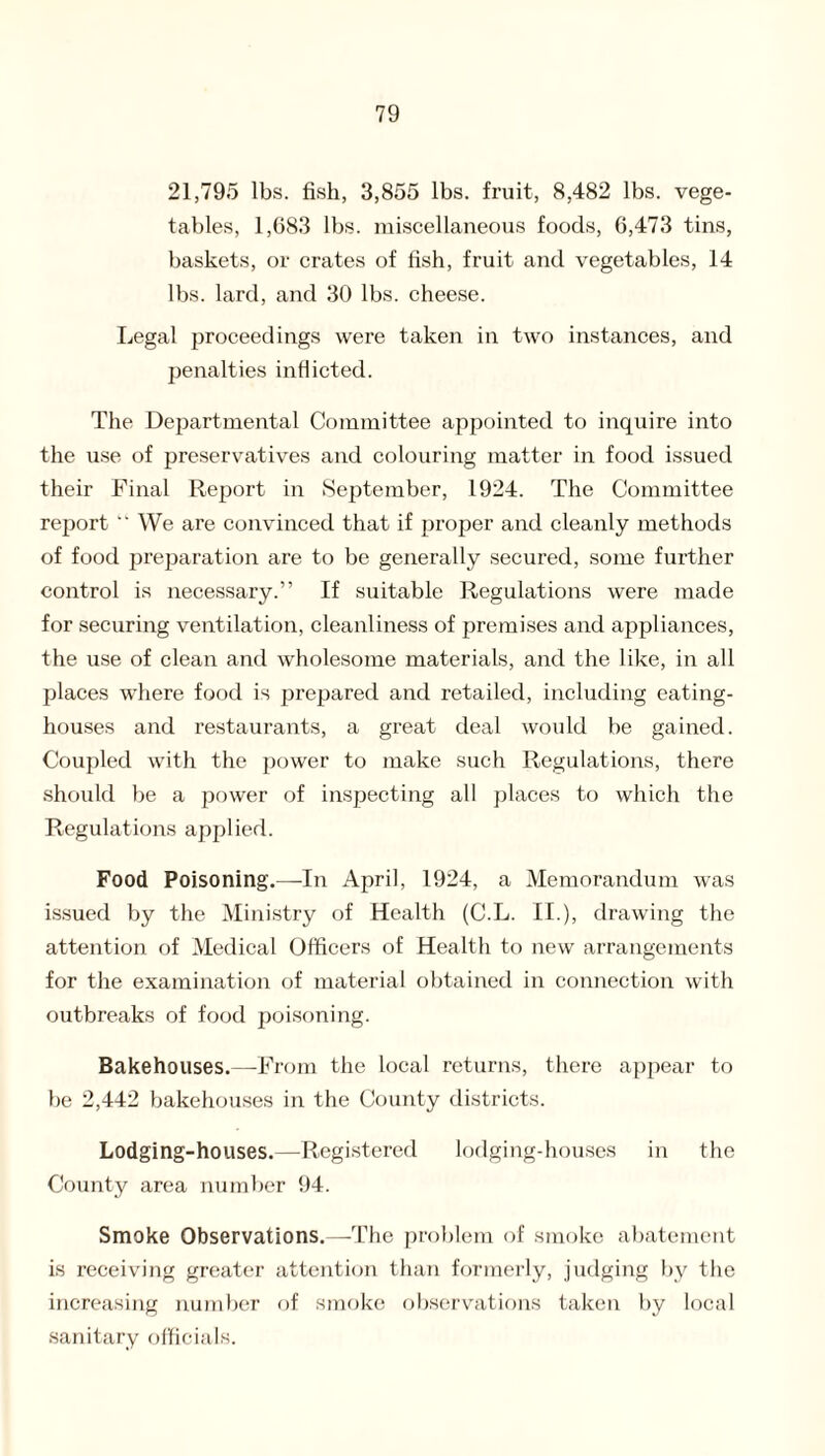 21,795 lbs. fish, 3,855 lbs. fruit, 8,482 lbs. vege¬ tables, 1,683 lbs. miscellaneous foods, 6,473 tins, baskets, or crates of fish, fruit and vegetables, 14 lbs. lard, and 30 lbs. cheese. Legal proceedings were taken in two instances, and penalties inflicted. The Departmental Committee appointed to inquire into the use of preservatives and colouring matter in food issued their Final Report in September, 1924. The Committee report  We are convinced that if proper and cleanly methods of food preparation are to be generally secured, some further control is necessary.” If suitable Regulations were made for securing ventilation, cleanliness of premises and appliances, the use of clean and wholesome materials, and the like, in all places where food is prepared and retailed, including eating- houses and restaurants, a great deal would be gained. Coupled with the power to make such Regulations, there should be a power of inspecting all places to which the Regulations applied. Food Poisoning.—In April, 1924, a Memorandum was issued by the Ministry of Health (C.L. II.), drawing the attention of Medical Officers of Health to new arrangements for the examination of material obtained in connection with outbreaks of food poisoning. Bakehouses.—-From the local returns, there appear to be 2,442 bakehouses in the County districts. Lodging-houses.—Registered lodging-houses in the County area number 94. Smoke Observations.—The problem of smoke abatement is receiving greater attention than formerly, judging by the increasing number of smoke observations taken by local sanitary officials.