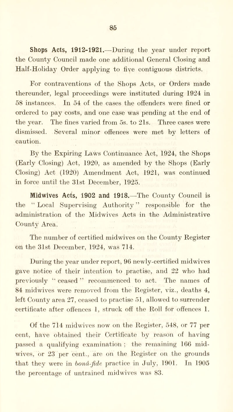 Shops Acts, 1912-1921.—During the year under report the County Council made one additional General Closing and Half-Holiday Order applying to five contiguous districts. For contraventions of the Shops Acts, or Orders made thereunder, legal proceedings were instituted during 1924 in 58 instances. In 54 of the cases the offenders were fined or ordered to pay costs, and one case was pending at the end of the year. The fines varied from 5s. to 21s. Three cases were dismissed. Several minor offences were met by letters of caution. By the Expiring Laws Continuance Act, 1924, the Shops (Early Closing) Act, 1920, as amended by the Shops (Early Closing) Act (1920) Amendment Act, 1921, was continued in force until the 31st December, 1925. Midwives Acts, 1902 and 1918.—The County Council is the u Local Supervising Authority ” responsible for the administration of the Midwives Acts in the Administrative County Area. The number of certified midwives on the County Register on the 31st December, 1924, was 714. During the year under report, 96 newly-certified midwives gave notice of their intention to practise, and 22 who had previously “ ceased ” recommenced to act. The names of 84 midwives were removed from the Register, viz., deaths 4, left County area 27, ceased to practise 51, allowed to surrender certificate after offences I, struck off the Roll for offences 1. Of the 714 midwives now on the Register, 548, or 77 per cent, have obtained their Certificate by reason of having passed a qualifying examination ; the remaining 166 mid¬ wives, or 23 per cent., are on the Register on the grounds that they were in bond-fide practice in July, 1901. In 1905 the percentage of untrained midwives was 83.