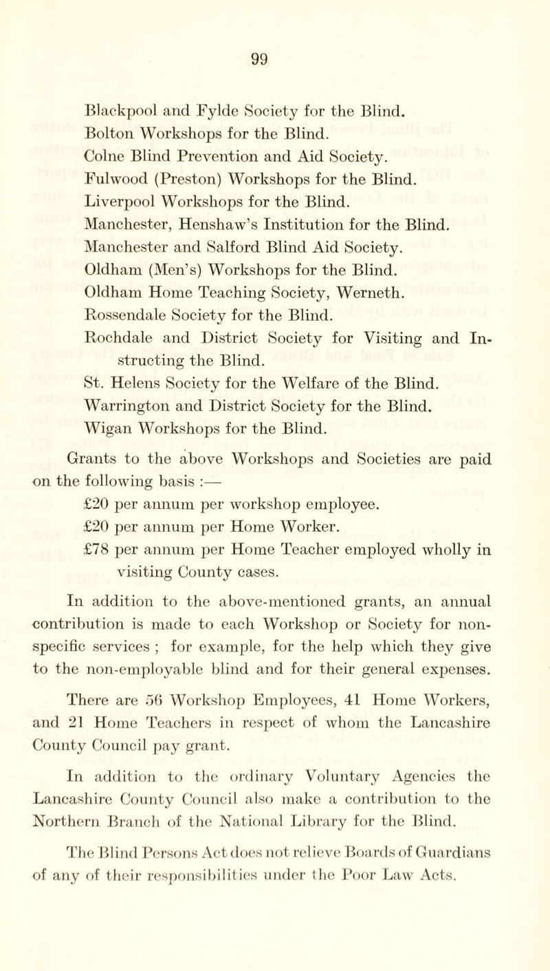 Blackpool and Fylde Society for the Blind. Bolton Workshops for the Blind. Colne Blind Prevention and Aid Society. Fulwood (Preston) Workshops for the Blind. Liverpool Workshops for the Blind. Manchester, Henshaw’s Institution for the Blind. Manchester and Salford Blind Aid Society. Oldham (Men’s) Workshops for the Blind. Oldham Home Teaching Society, Werneth. Rossendale Society for the Blind. Rochdale and District Society for Visiting and In¬ structing the Blind. St. Helens Society for the Welfare of the Blind. Warrington and District Society for the Blind. Wigan Workshops for the Blind. Grants to the above Workshops and Societies are paid on the following basis :—- £20 per annum per workshop employee. £20 per annum per Home Worker. £78 per annum per Home Teacher employed wholly in visiting County cases. In addition to the above-mentioned grants, an annual contribution is made to each Workshop or Society for non¬ specific services ; for example, for the help which they give to the non-employable blind and for their general expenses. There are 56 Workshop Employees, 41 Home Workers, and 21 Home Teachers in respect of whom the Lancashire County Council pay grant. In addition to the ordinary Voluntary Agencies the Lancashire County Council also make a contribution to the Northern Branch of the National Library for the Blind. The Blind Persons Act does not relieve Boards of Guardians of any of their responsibilities under the Poor Law Acts.