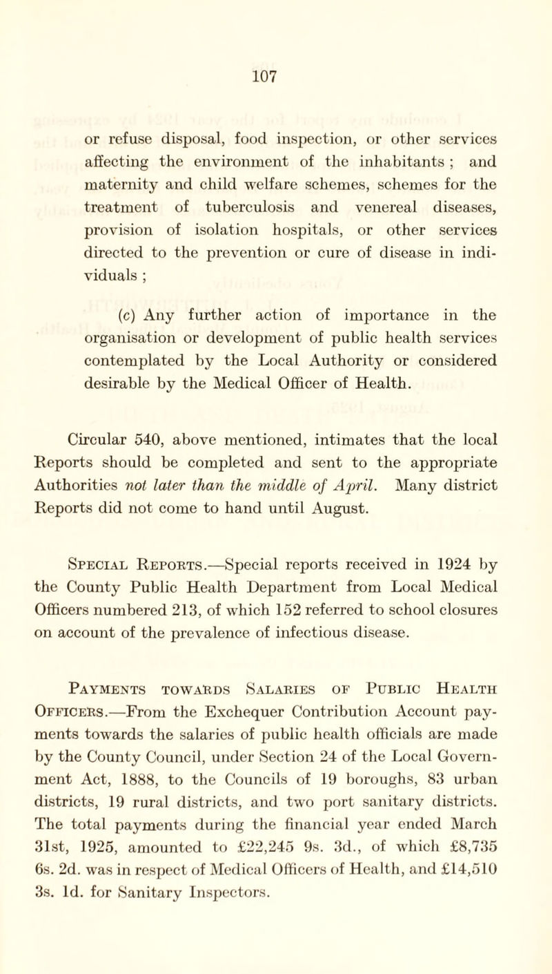 or refuse disposal, food inspection, or other services affecting the environment of the inhabitants ; and maternity and child welfare schemes, schemes for the treatment of tuberculosis and venereal diseases, provision of isolation hospitals, or other services directed to the prevention or cure of disease in indi¬ viduals ; (c) Any further action of importance in the organisation or development of public health services contemplated by the Local Authority or considered desirable by the Medical Officer of Health. Circular 540, above mentioned, intimates that the local Reports should be completed and sent to the appropriate Authorities not later than the middle of April. Many district Reports did not come to hand until August. Special Reports.—Special reports received in 1924 by the County Public Health Department from Local Medical Officers numbered 213, of which 152 referred to school closures on account of the prevalence of infectious disease. Payments towards Salaries of Public Health Officers.—From the Exchequer Contribution Account pay¬ ments towards the salaries of public health officials are made by the County Council, under Section 24 of the Local Govern¬ ment Act, 1888, to the Councils of 19 boroughs, 83 urban districts, 19 rural districts, and two port sanitary districts. The total payments during the financial year ended March 31st, 1925, amounted to £22,245 9s. 3d., of which £8,735 6s. 2d. was in respect of Medical Officers of Health, and £14,510 3s. Id. for Sanitary Inspectors.